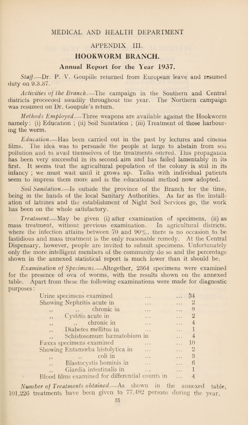 APPENDIX III. HOOKWORM BRANCH. Annual Report for the Year 1937. Staff.—Dr. P. V. Goupille returned from European leave and resumed duty on 9.3.37. Activities of the Branch.—The campaign in the Southern and Central districts proceeded steadily throughout tiie year. The Northern campaign was resumed on Dr. Goupiile’s return. Methods Employed,,—Three weapons are available against the Hookworm namely: (i) Education ; (li) Soil Sanitation ; (iii) Treatment of those harbour¬ ing the worm. Education.—Has been carried out in the past by lectures and cinema hims. The idea was to persuade the people at large to abstain from soil pollution and to avail themselves of the treatments onered. This propaganda has been very successful in its second- aim and has failed lamentably in its first. It seems to at the agricultural population of the colony is still in its infancy ; we must wait until it grows up. Talks with individual patients seem to impress them more and is the educational method now adopted. Soil Sanitation.—Is outside the province of the Branch for the time, being in the hands of the local Sanitary Authorities. As far as the install¬ ation of latrines and the establishment of Night Soil Services go, the work has been on the whole satisfactory. Treatment.—May be given (i) after examination of specimens, (ii) as mass treatment, without previous examination. In agricultural districts, where the infection attains between TO and 90%, there is no occasion to be fastidious and mass treatment is the only reasonable remedy. At the Central Dispensary, however, people are invited to submit specimens. Unfortunately only the more intelligent members of the community do so and the percentage shown in the annexed statistical report is much lower than it should be. Examination of Specimens.—Altogether, 2364 specimens were examined for the presence of ova of worms, with the results shown on the annexed table. Apart from these the following examinations were made for diagnostic purposes: Urine specimens examined ... ... 34 Showing Nephritis acute in ... ... 2 ,, ,, chronic in ... ... 8 ,, Cystitis acute in ... ... 2 ,, ,, chronic in ... ... 4 ,, Diabetes mellitus in ... 1 ,, Schistosomum haematobium in ... 4 Faeces specimens examined ... ... 10 Showing Entamoeba histolytica in ... ... 2 ,, ,, coli in ... ... 3 ,, Blastocystis hominis in ,, Giardia intestinalis in Blood films examined for differential counts in 6 1 4 Number of Treatments obtained.—As shown in the annexed fable, 101,226 treatments have been given to 77,482 persons during the year,