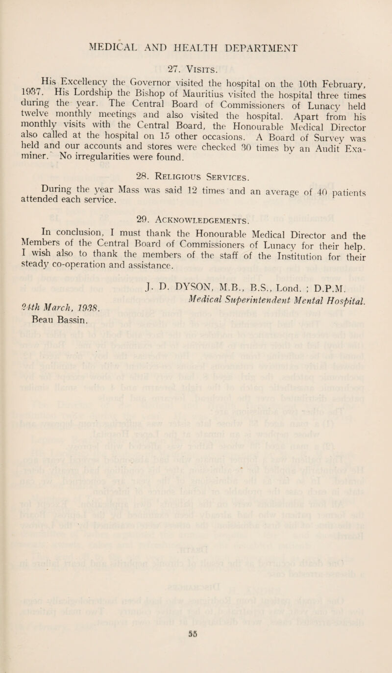 27. Visits. r His Excellency the Governor visited the hospital on the 10th February, 19*H. His Lordship the Bishop of Mauritius visited the hospital three times during the year. The Central Board of Commissioners of Lunacy held twelve monthly meetings and also visited the hospital. Apart from his monthly visits with the Central Board, the Honourable Medical Director also called at the hospital on lo other occasions. A Board of Survey was held and our accounts and stores were checked SO times by an Audit Exa¬ miner/ No irregularities were found. 28. Religious Services. During the year Mass was said 12 times and an average of 40 patients attended each service. 29. Acknowledgements. In conclusion, I must thank the Honourable Medical Director and the Members of the Central Board of Commissioners of Lunacy for their help I wish also to thank the members of the staff of the Institution for their steady co-operation and assistance. 24th March, 1938. Beau Bassin. J. D. DYSON, M B., B.S., Lond. ; D.P.M. Medical Superintendent Mental Hospital.