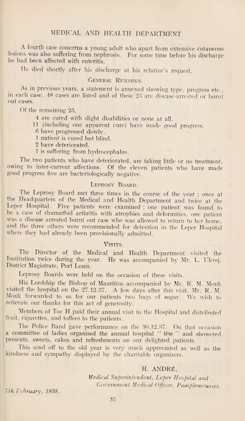 A fourth case concerns a young adult who apart from extensive cutaneous lesions was also suffering from nephrosis. For some time before his discharge he had been affected with enteritis. He died shortly after his discharge at his relative’s request. General Remarks. As in previous years, a statement is annexed showing type, progress elc., in each case. 48 cases are listed and of these 23 are disease-arrested or burnt out cases. Of the remaining 25, 4 are cured with slight disabilities or none at all. 11 (including one apparent cure) have made good progress. C) have progressed slowly. 1 patient is cured but blind. 2 have deteriorated. 1 is suffering from hydrocephalus. The two patients who have deteriorated, are taking little or no treatment, owing to inter-current affections. Of the eleven patients who have made good progress five are bacteriologically negative. Leprosy Board. The Leprosy Board met three times in the course of the year ; once at the Headquarters of the Medical and Health Department and twice at the Leper Hospital. Five patients were examined ; one patient was found to be a case of rhumathid arthritis with atrophies and deformities, one patient was a disease arrested burnt out case who was allowed to return to her home, and the three others were recommended for detention in the Leper Hospital where they had already been provisionally admitted. t Visits. The Director of the Medical and Health Department visited the Institution twice during the year. He was accompanied by Mr. L. LTlcoq, District Magistrate, Port Louis. Leprosy Boards were held on the occasion of these visits. His Lordship the Bishop of Mauritius accompanied by Mr. R. M. Monk visited the hospital on the 27.12.37. A few days after this visit, Mr. R. M. Monk forwarded to us for our patients two bags of sugar. We wish to reiterate our thanks for this act of generosity. Members of Toe H paid their annual visit to the Hospital and distributed fruit, cigarettes, and toffees to the patients. The Police Band gave performance on the 30.12.87. On that occasion a committee of ladies organised the annual hospital “ fete ” and showered presents, sweets, cakes and refreshments on our delighted patients. Ihis send off to the old year is very much appreciated as well as the kindness and sympathy displayed by the charitable organizers. 7th February, 1938. H. ANDRE, Medical Superintendent, Leper Hospital and Government Medical Officer, Pamplemousses.