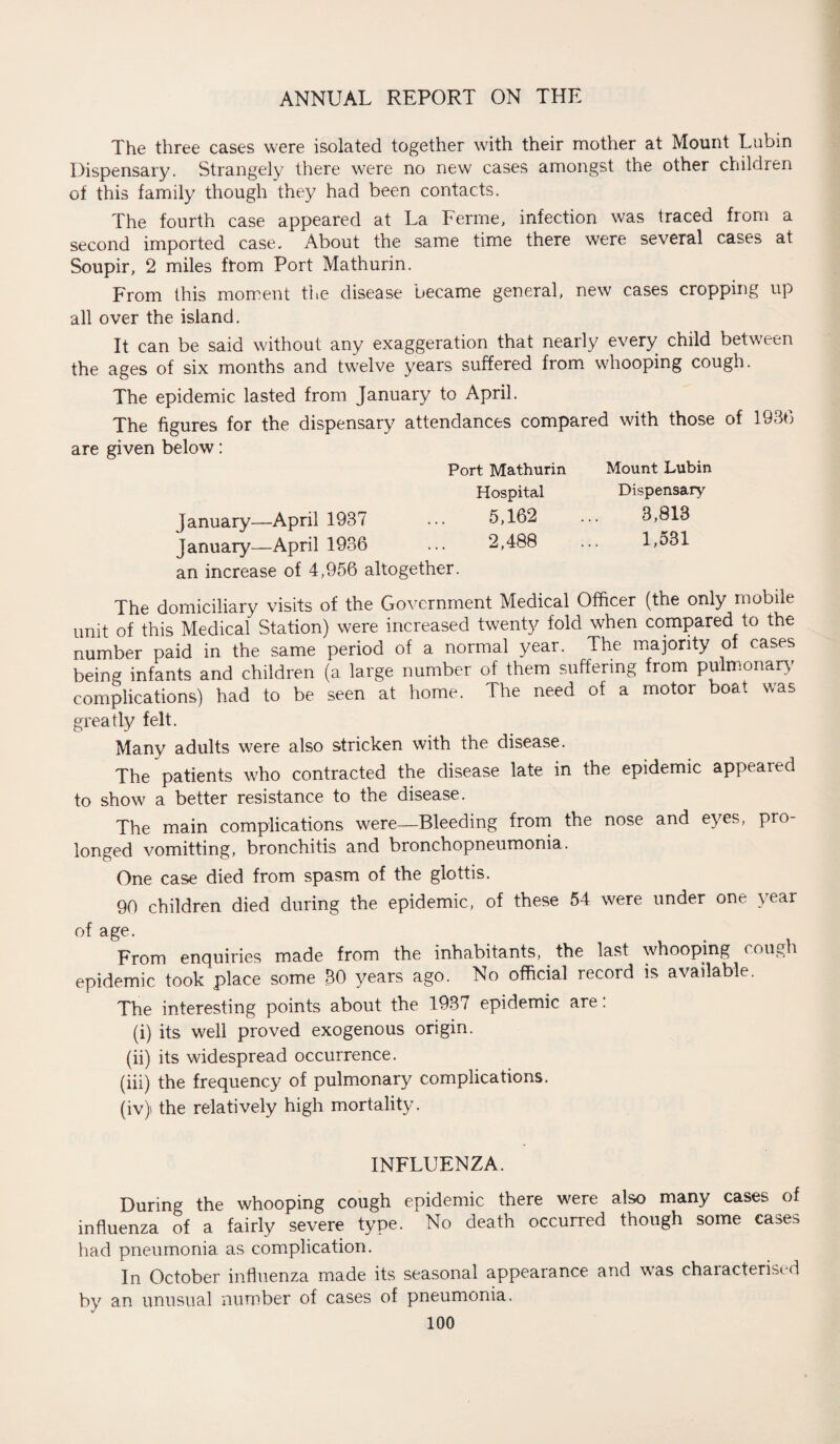 The three cases were isolated together with their mother at Mount Lubin Dispensary. Strangely there were no new cases amongst the other children of this family though they had been contacts. The fourth case appeared at La Ferine, infection was traced from a second imported case. About the same time there were several cases at Soupir, 2 miles from Port Mathurin. From this moment the disease became general, new cases cropping up all over the island. It can be said without any exaggeration that nearly every child between the ages of six months and twelve years suffered from whooping cough. The epidemic lasted from January to April. The figures for the dispensary attendances compared with those of 1936 are given below: Port Mathurin Mount Lubin Hospital Dispensary January—April 1937 ••• 5,162 ... 3,813 January—April 1936 ... 2,488 ... 1,531 an increase of 4,956 altogether. The domiciliary visits of the Government Medical Officer (the only mobile unit of this Medical Station) were increased twenty fold when compared to the number paid in the same period of a normal year. The majority of cases being infants and children (a large number of them suffering from pulmonary complications) had to be seen at home. The need of a motor boat was greatly felt. Many adults were also stricken with the disease. The patients who contracted the disease late in the epidemic appeared to show a better resistance to the disease. The main complications were—Bleeding from the nose and eyes, pro¬ longed vomitting, bronchitis and bronchopneumonia. One case died from spasm of the glottis. 90 children died during the epidemic, of these 54 were under one year of age. From enquiries made from the inhabitants, the last whooping coufeh epidemic took place some 30 years ago. No official record is available. The interesting points about the 1937 epidemic are: (i) its well proved exogenous origin. (ii) its widespread occurrence. (iii) the frequency of pulmonary complications. (iv) the relatively high mortality. INFLUENZA. During the whooping cough epidemic there were also many cases of influenza of a fairly severe type. No death occurred though some cases had pneumonia as complication. In October influenza made its seasonal appearance and was characterised by an unusual number of cases of pneumonia.