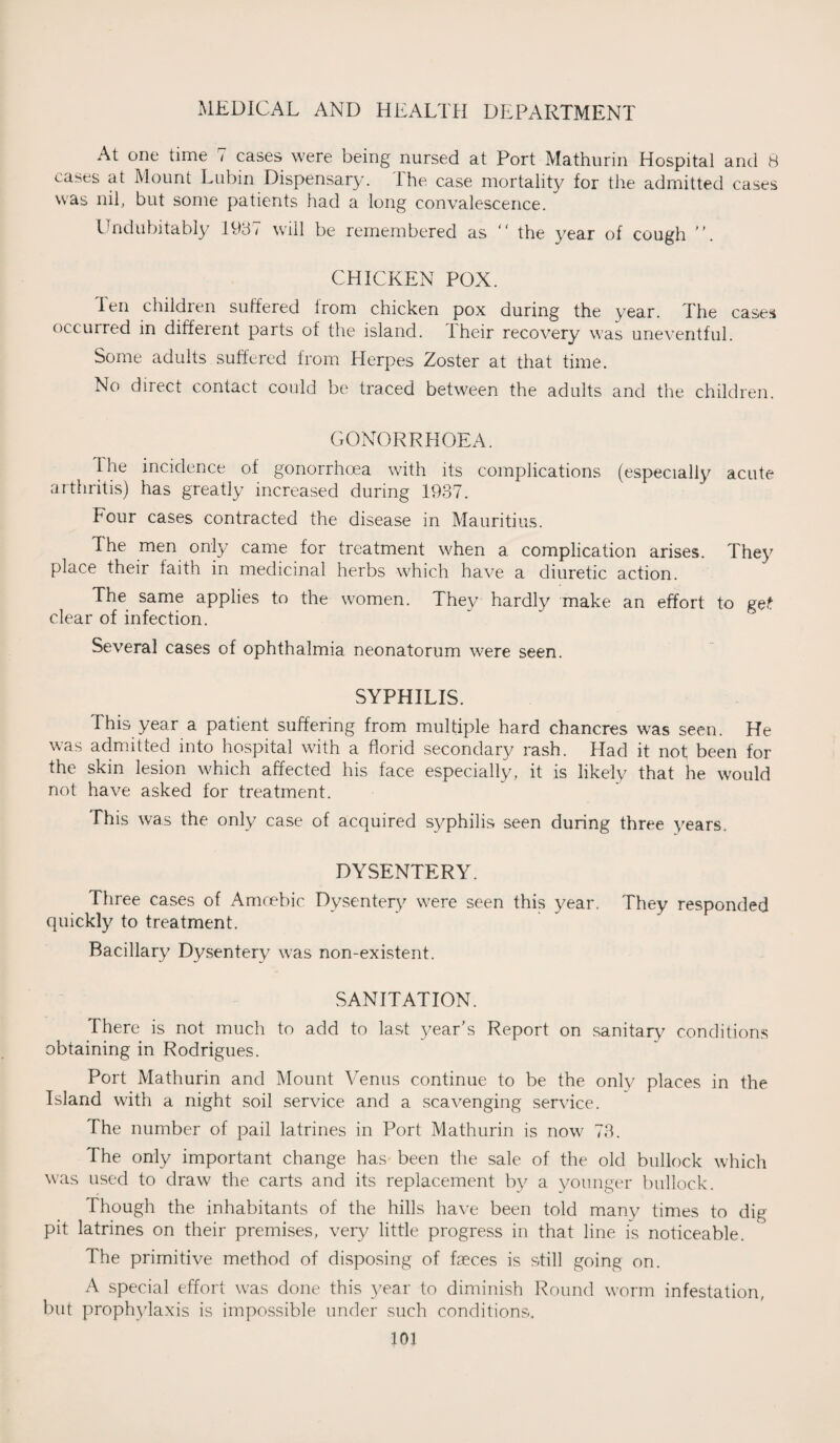 At one time 7 cases were being nursed at Port Mathurin Hospital and 8 cases at Mount Lubin Dispensary. The case mortality for the admitted cases was nil, but some patients had a long convalescence. Undubitably 1987 will be remembered as “ the year of cough . CHICKEN POX. len children suffered from chicken pox during the year. The cases occurred in different parts of the island. Their recovery was uneventful. Some adults suffered from Herpes Zoster at that time. No direct contact could be traced between the adults and the children. GONORRHOEA. I he incidence of gonorrhoea with its complications (especially acute arthritis) has greatly increased during 1937. Four cases contracted the disease in Mauritius. d he men only came for treatment when a complication arises. They place their faith in medicinal herbs which have a diuretic action. The same applies to the women. They hardly make an effort to get clear of infection. Several cases of ophthalmia neonatorum were seen. SYPHILIS. This year a patient suffering from multiple hard chancres was seen. He was admitted into hospital with a florid secondary rash. Had it not been for the skin lesion which affected his face especially, it is likely that he would not have asked for treatment. This was the only case of acquired syphilis seen during three years. DYSENTERY. Three cases of Amoebic Dysentery were seen this year. They responded quickly to treatment. Bacillary Dysentery was non-existent. SANITATION. There is not much to add to last year's Report on sanitary conditions obtaining in Rodrigues. Port Mathurin and Mount Venus continue to be the only places in the Island with a night soil service and a scavenging service. The number of pail latrines in Port Mathurin is now 73. The only important change has been the sale of the old bullock which was used to draw the carts and its replacement by a younger bullock. Though the inhabitants of the hills have been told many times to dig pit latrines on their premises, very little progress in that line is noticeable. The primitive method of disposing of faeces is still going on. A special effort was done this year to diminish Round worm infestation, but prophylaxis is impossible under such conditions.