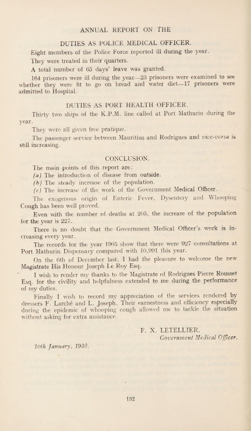 DUTIES AS POLICE MEDICAL OFFICER. Eight members of the Police Force reported ill during the year. They were treated in their quarters. A total number of 65 days' leave was granted. 164 prisoners were ill during the year—23 prisoners were examined to see whether they were fit to go on bread and water diet—17 prisoners were admitted to Hospital. DUTIES AS PORT HEALTH OFFICER. Thirty two ships of the K.P.M. line called at Port Mathurin during the year. The)/ were all given free pratique. The passenger service between Mauritius and Rodrigues and vice-versa is still increasing. CONCLUSION. The main points of this report are: (a) The introduction of disease from outside. (b) The steady increase of the population. (c) The increase of the work of the Government Medical Officer. The exogenous origin of Enteric Fever, Dysentery and \V hooping Cough has been well proved. Even with the number of deaths at 205, the increase of the population for the year is 227. There is no doubt that the Government Medical Officer’s work is in¬ creasing every year. The records for the year 1905 show that there were 927 consultations at Port Mathurin Dispensary compared with 10,991 this year. On the 6th of December last, 1 had the pleasure to welcome the new Magistrate His Honour Joseph Le Roy Esq. I wish to render my thanks to the Magistrate of Rodrigues Pierre Rousset Esq. for the civility and helpfulness extended to me during the performance of my duties. Finally 1 wish to record my appreciation of tire services rendered by dressers F. Larche and L. Joseph. I heir earnestness and efficiency especially during the epidemic of whooping cough allowed me to tackle the situation without asking for extra assistance. lOth January, 193S. F. X. LETELLIER, Government Medical Officer.