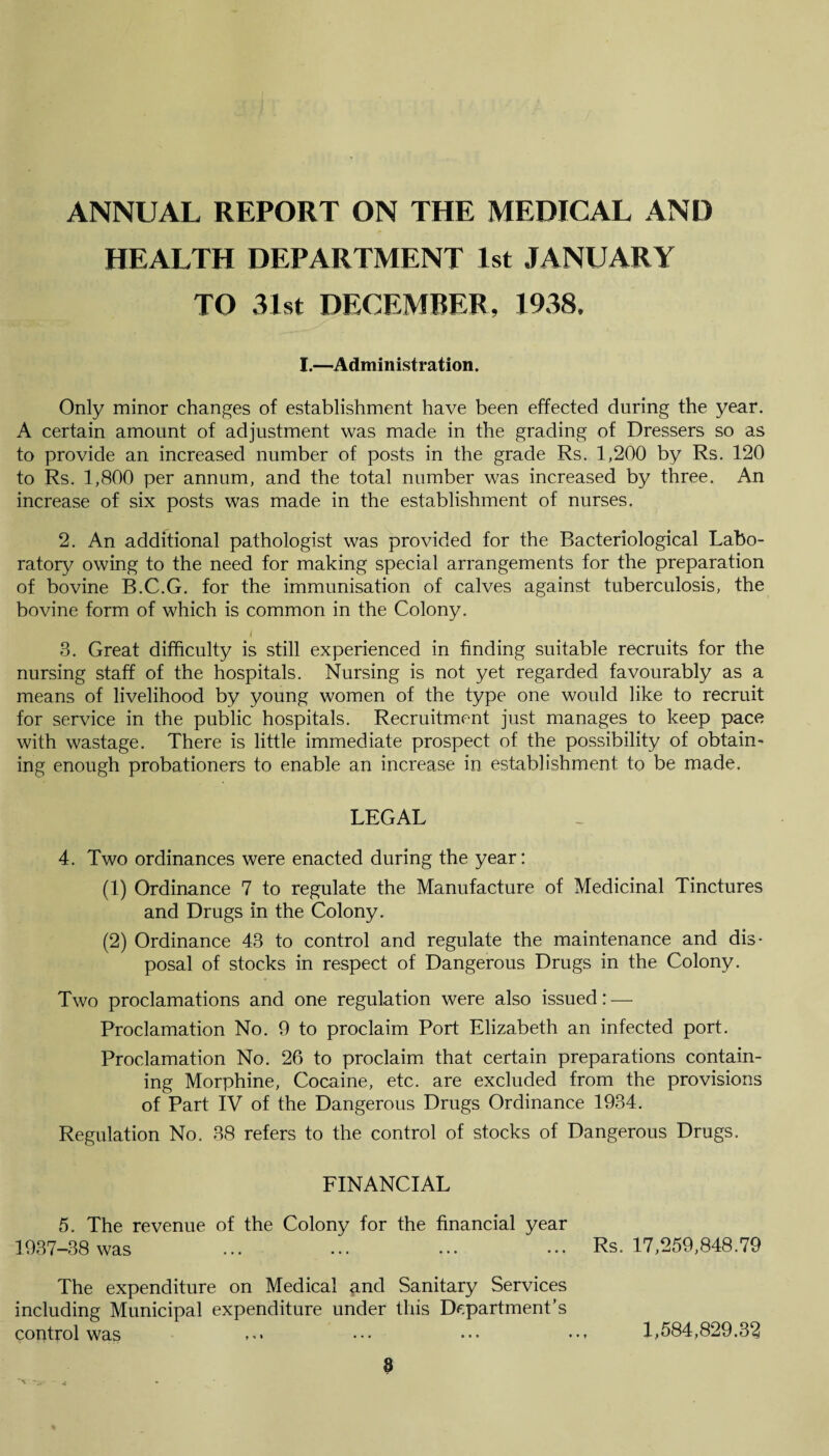 ANNUAL REPORT ON THE MEDICAL AND HEALTH DEPARTMENT 1st JANUARY TO 31st DECEMBER, 1938. I.—Administration. Only minor changes of establishment have been effected during the year. A certain amount of adjustment was made in the grading of Dressers so as to provide an increased number of posts in the grade Rs. 1,200 by Rs. 120 to Rs. 1,800 per annum, and the total number was increased by three. An increase of six posts was made in the establishment of nurses. 2. An additional pathologist was provided for the Bacteriological Labo¬ ratory owing to the need for making special arrangements for the preparation of bovine B.C.G. for the immunisation of calves against tuberculosis, the bovine form of which is common in the Colony. 3. Great difficulty is still experienced in finding suitable recruits for the nursing staff of the hospitals. Nursing is not yet regarded favourably as a means of livelihood by young women of the type one would like to recruit for service in the public hospitals. Recruitment just manages to keep pace with wastage. There is little immediate prospect of the possibility of obtain¬ ing enough probationers to enable an increase in establishment to be made. LEGAL 4. Two ordinances were enacted during the year: (1) Ordinance 7 to regulate the Manufacture of Medicinal Tinctures and Drugs in the Colony. (2) Ordinance 43 to control and regulate the maintenance and dis¬ posal of stocks in respect of Dangerous Drugs in the Colony. Two proclamations and one regulation were also issued: — Proclamation No. 9 to proclaim Port Elizabeth an infected port. Proclamation No. 26 to proclaim that certain preparations contain¬ ing Morphine, Cocaine, etc. are excluded from the provisions of Part IV of the Dangerous Drugs Ordinance 1934. Regulation No. 38 refers to the control of stocks of Dangerous Drugs. FINANCIAL 5. The revenue of the Colony for the financial year 1937-38 was Rs. 17,259,848.79 The expenditure on Medical and Sanitary Services including Municipal expenditure under this Department’s control was ••• ••• 1,584,829.32
