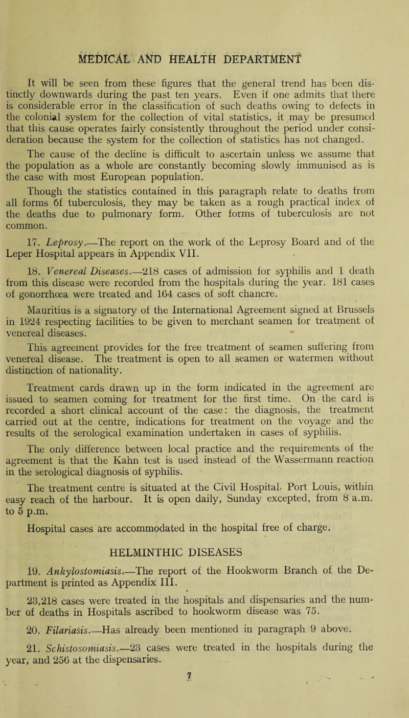 It will be seen from these figures that the general trend has been dis¬ tinctly downwards during the past ten years. Even if one admits that there is considerable error in the classification of such deaths owing to defects in the colonial system for the collection of vital statistics, it may be presumed that this cause operates fairly consistently throughout the period under consi¬ deration because the system for the collection of statistics has not changed. The cause of the decline is difficult to ascertain unless we assume that the population as a whole are constantly becoming slowly immunised as is the case with most European population. Though the statistics contained in this paragraph relate to deaths from all forms 6f tuberculosis, they may be taken as a rough practical index of the deaths due to pulmonary form. Other forms of tuberculosis are not common. 17. Leprosy.—The report on the work of the Leprosy Board and of the Leper Hospital appears in Appendix VII. 18. Venereal Diseases.—218 cases of admission for syphilis and 1 death from this disease were recorded from the hospitals during the year. 181 cases of gonorrhoea were treated and 164 cases of soft chancre. Mauritius is a signatory of the International Agreement signed at Brussels in 1924 respecting facilities to be given to merchant seamen for treatment of venereal diseases. This agreement provides for the free treatment of seamen suffering from venereal disease. The treatment is open to all seamen or watermen without distinction of nationality. Treatment cards drawn up in the form indicated in the agreement are issued to seamen coming for treatment for the first time. On the card is recorded a short clinical account of the case: the diagnosis, the treatment carried out at the centre, indications for treatment on the voyage and the results of the serological examination undertaken in cases of syphilis. The only difference between local practice and the requirements of the agreement is that the Kahn test is used instead of the Wassermann reaction in the serological diagnosis of syphilis. The treatment centre is situated at the Civil Hospital. Port Louis, within easy reach of the harbour. It is open daily, Sunday excepted, from 8 a.m. to 5 p.m. Hospital cases are accommodated in the hospital free of charge, HELMINTHIC DISEASES 19. Ankylostomiasis.—The report of the Hookworm Branch of the De¬ partment is printed as Appendix III, 23,218 cases were treated in the hospitals and dispensaries and the num¬ ber of deaths in Hospitals ascribed to hookworm disease was 75. 20. Filariasis.—Has already been mentioned in paragraph 9 above, 21. Schistosomiasis.—23 cases were treated in the hospitals during the year, and 256 at the dispensaries.