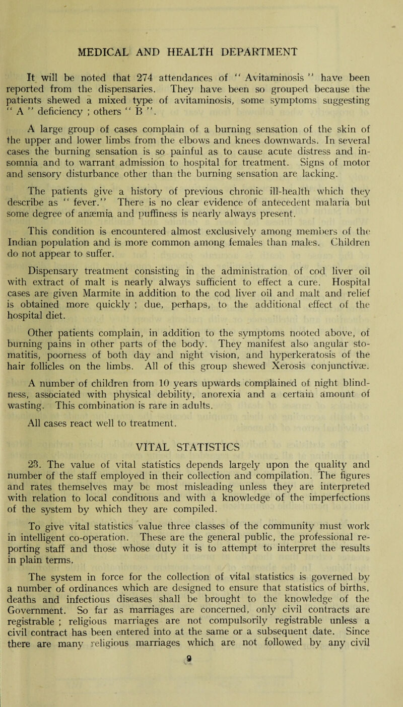 It will be noted that 274 attendances of “ Avitaminosis ” have been reported from the dispensaries. They have been so grouped because the patients shewed a mixed type of avitaminosis, some symptoms suggesting “ A ” deficiency ; others “ B ”. A large group of cases complain of a burning sensation of the skin of the upper and lower limbs from the elbows and knees downwards. In several cases the burning sensation is so painful as to cause acute distress and in¬ somnia and to warrant admission to hospital for treatment. Signs of motor and sensory disturbance other than the burning sensation are lacking. The patients give a history of previous chronic ill-health which they describe as “ fever.” There is no clear evidence of antecedent malaria but some degree of anaemia and puffiness is nearly always present. This condition is encountered almost exclusively among members of the Indian population and is more common among females than males. Children do not appear to suffer. Dispensary treatment consisting in the administration of cod liver oil with extract of malt is nearly always sufficient to effect a cure. Hospital cases are given Marmite in addition to the cod liver oil and malt and relief is obtained more quickly ; due, perhaps, to the additional effect of the hospital diet. Other patients complain, in addition to the symptoms nooted above, of burning pains in other parts of the body. They manifest also angular sto¬ matitis, poorness of both day and night vision, and hyperkeratosis of the hair follicles on the limbs. All of this group shewed Xerosis conjunctivas. A number of children from 10 years upwards complained of night blind¬ ness, associated with physical debility, anorexia and a certain amount of wasting. This combination is rare in adults. All cases react well to treatment. VITAL STATISTICS 28. The value of vital statistics depends largely upon the quality and number of the staff employed in their collection and compilation. The figures and rates themselves may be most misleading unless they are interpreted with relation to local conditions and with a knowledge of the imperfections of the system by which they are compiled. To give vital statistics value three classes of the community must work in intelligent co-operation. These are the general public, the professional re¬ porting staff and those whose duty it is to attempt to interpret the results in plain terms. The system in force for the collection of vital statistics is governed by a number of ordinances which are designed to ensure that statistics of births, deaths and infectious diseases shall be brought to the knowledge of the Government. So far as marriages are concerned, only civil contracts are registrable ; religious marriages are not compulsorily registrable unless a civil contract has been entered into at the same or a subsequent date. Since there are many religious marriages which are not followed by any civil 9 V