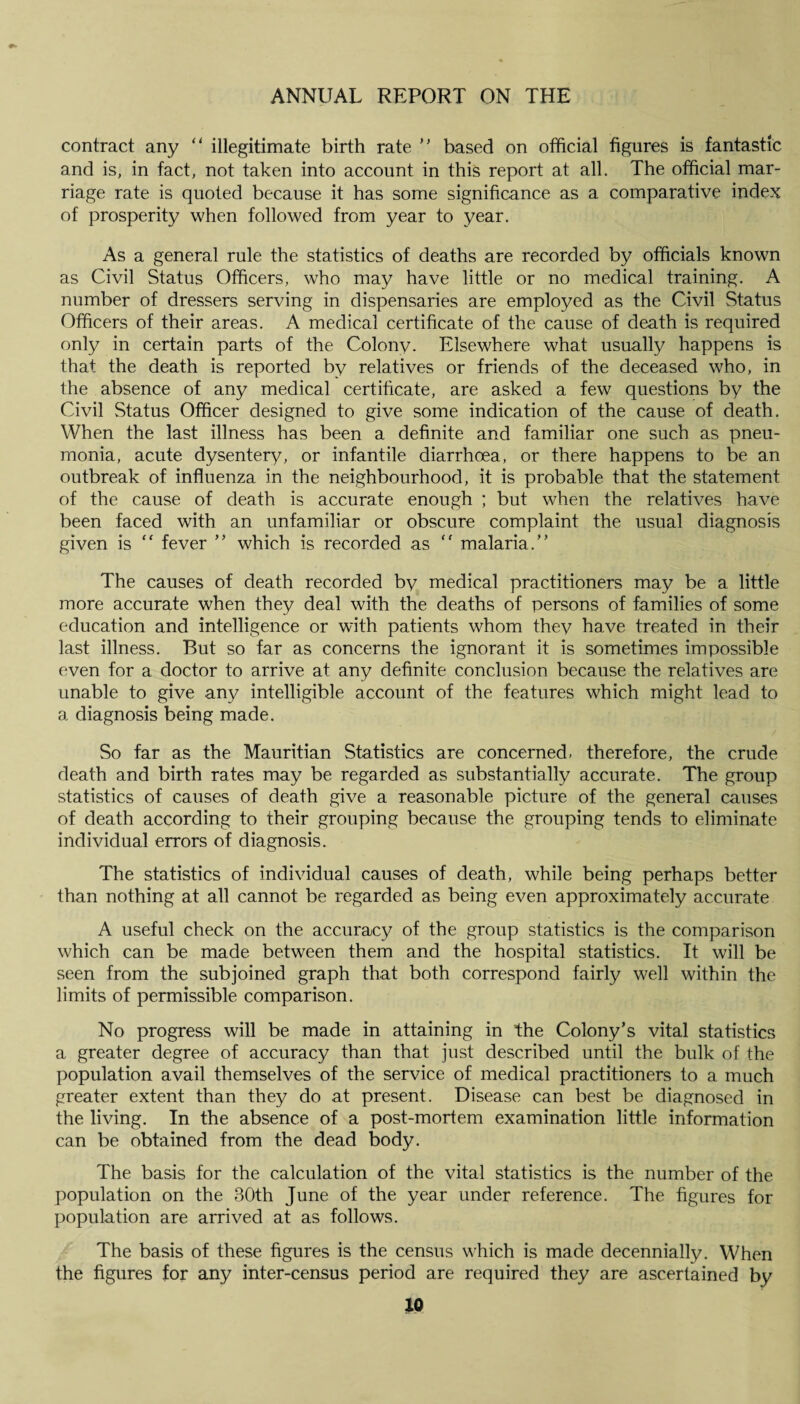 contract any “ illegitimate birth rate ” based on official figures is fantastic and is, in fact, not taken into account in this report at all. The official mar¬ riage rate is quoted because it has some significance as a comparative index of prosperity when followed from year to year. As a general rule the statistics of deaths are recorded by officials known as Civil Status Officers, who may have little or no medical training. A number of dressers serving in dispensaries are employed as the Civil Status Officers of their areas. A medical certificate of the cause of death is required only in certain parts of the Colony. Elsewhere what usually happens is that the death is reported by relatives or friends of the deceased who, in the absence of any medical certificate, are asked a few questions by the Civil Status Officer designed to give some indication of the cause of death. When the last illness has been a definite and familiar one such as pneu¬ monia, acute dysentery, or infantile diarrhoea, or there happens to be an outbreak of influenza in the neighbourhood, it is probable that the statement of the cause of death is accurate enough ; but when the relatives have been faced with an unfamiliar or obscure complaint the usual diagnosis given is  fever ” which is recorded as “ malaria.” The causes of death recorded by medical practitioners may be a little more accurate when they deal with the deaths of persons of families of some education and intelligence or with patients whom they have treated in their last illness. But so far as concerns the ignorant it is sometimes impossible even for a doctor to arrive at any definite conclusion because the relatives are unable to give any intelligible account of the features which might lead to a diagnosis being made. So far as the Mauritian Statistics are concerned, therefore, the crude death and birth rates may be regarded as substantially accurate. The group statistics of causes of death give a reasonable picture of the general causes of death according to their grouping because the grouping tends to eliminate individual errors of diagnosis. The statistics of individual causes of death, while being perhaps better than nothing at all cannot be regarded as being even approximately accurate A useful check on the accuracy of the group statistics is the comparison which can be made between them and the hospital statistics. It will be seen from the subjoined graph that both correspond fairly well within the limits of permissible comparison. No progress will be made in attaining in the Colony’s vital statistics a greater degree of accuracy than that just described until the bulk of the population avail themselves of the service of medical practitioners to a much greater extent than they do at present. Disease can best be diagnosed in the living. In the absence of a post-mortem examination little information can be obtained from the dead body. The basis for the calculation of the vital statistics is the number of the population on the 30th June of the year under reference. The figures for population are arrived at as follows. The basis of these figures is the census which is made decennially. When the figures for any inter-census period are required they are ascertained by
