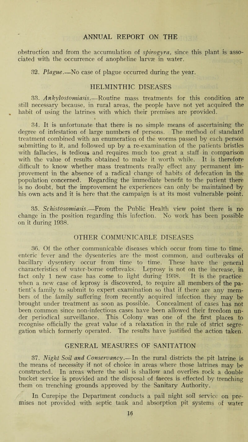obstruction and from the accumulation of spirogyra, since this plant is asso¬ ciated with the occurrence of anopheline larvae in water. 32. Plague.—No case of plague occurred during the year. HELMINTHIC DISEASES 33. Ankylostomiasis.—Routine mass treatments for this condition are still necessary because, in rural areas, the people have not yet acquired the habit of using the latrines with which their premises are provided. ♦ 34. It is unfortunate that there is no simple means of ascertaining the degree of infestation of large numbers of persons. The method of standard treatment combined with an enumeration of the worms passed by each person submitting to it, and followed up by a re-examination of the patients bristles with fallacies, is tedious and requires much too great a staff in comparison with the value of results obtained to make it worth while. It is therefore difficult to know whether mass treatments really effect any permanent im¬ provement in the absence of a radical change of habits of defecation in the population concerned. Regarding the immediate benefit to the patient there is no doubt, but the improvement he experiences can only be maintained by his own acts and it is here that the campaign is at its most vulnerable point. 35. Schistosomiasis.—From the Public Health view point there is no change in the position regarding this infection. No work has been possible on it during 1938. OTHER COMMUNICABLE DISEASES 36. Of the other communicable diseases which occur from time to time, enteric fever and the dysenteries are the most common, and outbreaks of bacillary dysentery occur from time to time. These have the general characteristics of water-borne outbreaks. Leprosy is not on the increase, in fact only 1 new case has come to light during 1938. It is the practice when a new case of leprosy is discovered, to require all members of the pa¬ tient’s family to submit to expert examination so that if there are any mem¬ bers of the family suffering from recently acquired infection they may be brought under treatment as soon as possible. Concealment of cases has not been common since non-infectious cases have been allowed their freedom un¬ der periodical surveillance. This Colony was one of the first places to recognise officially the great value of a relaxation in the rule of strict segre¬ gation which formerly operated. The results have justified the action taken. GENERAL MEASURES OF SANITATION 37. Night Soil and Conservancy.—In the rural districts the pit latrine is the means of necessity if not of choice in areas where those latrines may be constructed. In areas where the soil is shallow and overlies rock a double bucket service is provided and the disposal of faeces is effected by trenching them on trenching grounds approved by the Sanitary Authority. In Curepipe the Department conducts a pail night soil sendee on pre¬ mises not provided with septic tank and absorption pit systems of water