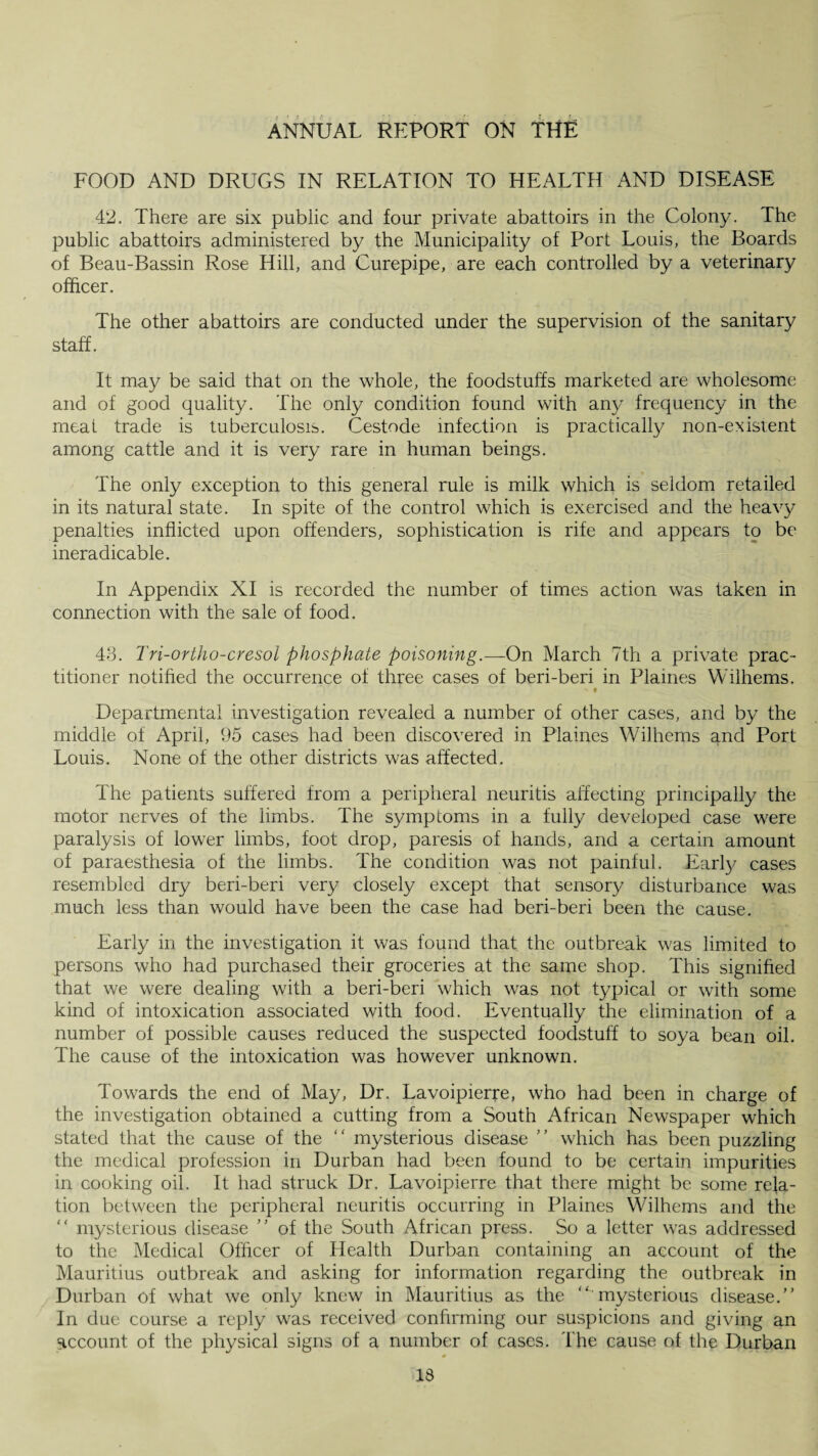 FOOD AND DRUGS IN RELATION TO HEALTH AND DISEASE 42. There are six public and four private abattoirs in the Colony. The public abattoirs administered by the Municipality of Port Louis, the Boards of Beau-Bassin Rose Hill, and Curepipe, are each controlled by a veterinary officer. The other abattoirs are conducted under the supervision of the sanitary staff. It may be said that on the whole, the foodstuffs marketed are wholesome and of good quality. The only condition found with any frequency in the meat trade is tuberculosis. Cestode infection is practically non-existent among cattle and it is very rare in human beings. The only exception to this general rule is milk which is seldom retailed in its natural state. In spite of the control which is exercised and the heavy penalties inflicted upon offenders, sophistication is rife and appears to be ineradicable. In Appendix XI is recorded the number of times action was taken in connection with the sale of food. 43. Tri-ortho-cresol phosphate poisoning.—On March 7th a private prac¬ titioner notified the occurrence of three cases of beri-beri in Flames Wilhems, # Departmental investigation revealed a number of other cases, and by the middle of April, 95 cases had been discovered in Plaines Wilhems and Port Louis. None of the other districts was affected. The patients suffered from a peripheral neuritis affecting principally the motor nerves of the limbs. The symptoms in a fully developed case were paralysis of lower limbs, foot drop, paresis of hands, and a certain amount of paraesthesia of the limbs. The condition was not painful. Early cases resembled dry beri-beri very closely except that sensory disturbance was much less than would have been the case had beri-beri been the cause. Early in the investigation it was found that, the outbreak was limited to persons who had purchased their groceries at the same shop. This signified that we were dealing with a beri-beri which was not typical or with some kind of intoxication associated with food. Eventually the elimination of a number of possible causes reduced the suspected foodstuff to soya bean oil. The cause of the intoxication was however unknown. Towards the end of May, Dr. Lavoipierre, who had been in charge of the investigation obtained a cutting from a South African Newspaper which stated that the cause of the “ mysterious disease ” which has been puzzling the medical profession in Durban had been found to be certain impurities in cooking oil. It had struck Dr. Lavoipierre that there might be some rela¬ tion between the peripheral neuritis occurring in Plaines Wilhems and the “ mysterious disease  of the South African press. So a letter was addressed to the Medical Officer of Health Durban containing an account of the Mauritius outbreak and asking for information regarding the outbreak in Durban of what we only knew in Mauritius as the “ mysterious disease. In due course a reply was received confirming our suspicions and giving an account of the physical signs of a number of cases. The cause of the Durban
