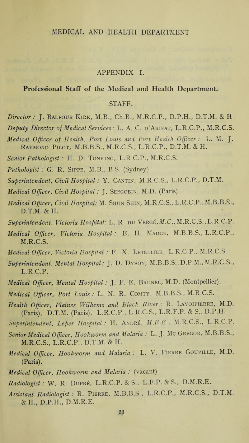 APPENDIX I. Professional Staff of the Medical and Health Department. STAFF. Director : J. Balfour Kirk, M.B., Ch.B., M.R.C.P., D.P.H., D.T.M. & R Deputy Director of Medical Services: L. A. C. d’Arifat, L.R.C.P., M.R.C.S. Medical Officer of Health, Port Louis and Port Health Officer : L. M. J. Raymond Pilot, M.B.B.S., M.R.C.S., L.R.C.P., D.T.M. & H. Senior Pathologist : H. D. Tonking, L.R.C.P., M.R.C.S. Pathologist : G. R. Sippe, M.B., B.S. (Sydney). Superintendent, Civil Hospital : Y. Cantin, M.R.C.S., L.R.C.P., D.T.M. Medical Officer, Civil Hospital : J. Seegobin, M.D. (Paris) Medical Officer, Civil Hospital: M. Si-iun Shin, M.R.C.S., L.R.C.P., M.B.B.S., D.T.M. & H. Superintendent, Victoria Hospital: L. R. du Verge, M.C., M.R.C.S., L.R.C.P. Medical Officer, Victoria Hospital : E. H. Madge, M.B.B.S., L.R.C.P., M.R.C.S. Medical Officer, Victoria Hospital : F. X. Letellier, L.R.C.P., M.R.C.S. Superintendent, Mental Hospital: J. D. Dyson, M.B.B.S., D.P.M., M.R.C.S., L. R.C.P. Medical Officer, Mental Hospital : J. F. E. Brunel, M.D. (Montpellier)1. Medical Officer, Port Louis : L. N. R. Comty, M.B.B.S., M.R.C.S. Health Officer, Plaines Wilhems and Black River : R. Lavoipierre, M.D. (Paris), D.T.M. (Paris), L.R.C.P., L.R.C.S., L.R.F.P. & S., D.P.H. Superintendent, Leper Hospital : H. Andre, M.B.E., M.R.C.S., L.R.C.P. Senior Medical Officer, Hookworm and Malaria : L. J. Me.Gregor, M.B.B.S., M. R.C.S., L.R.C.P., D.T.M. & H. Medical Officer, Hookworm and Malaria : L. V. Pierre Goupille, M.D. (Paris). Medical Officer, Hookworm and Malaria : (vacant) Radiologist : W. R. Dupre, L.R.C.P. & S., L.F.P. & S., D.M.R.E. Assistant Radiologist : R. Pierre, M.B.B.S., L.R.C.P., M.R.C.S., D.T.M. & H., D.P.H,, D.M.R.E.