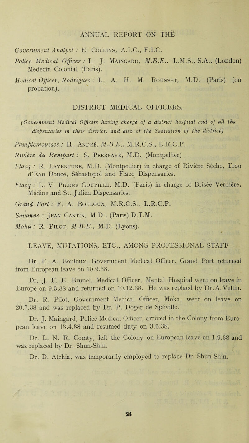 Government Analyst : E. Collins, A.EC., F.EC. Police Medical Officer : L. J. Maingard, L.M.S., S.A., (London) Medecin Colonial (Paris). Medical Officer, Rodrigues : L. A. H. M. Rousset, M.D. (Paris) (on probation). DISTRICT MEDICAL OFFICERS. {Government Medical Officers having charge of a district hospital and of all th* dispensaries in their district, and also of the Sanitation of the district) Pamplemousses : H. Andre, M.B.E., M.R.C.S., L.R.C.P. Riviere du Rempart : S. Peerbaye, M.D. (Montpellier) Flacq : R. La venture, M.D. (Montpellier) in charge of Riviere Seche, Trou d’Eau Douce, Sebastopol and Flacq Dispensaries. Flacq : L. V. Pierre Goupille, M.D. (Paris) in charge of Brisee Verdiere, Medine and St. Julien Dispensaries. Grand Port : F. A. Bouloux, M.R.C.S., L.R.C.P. Savanne : Jean Cantin, M.D., (Paris) D.T.M. Moka : R. PLlot, M.B.E., M.D. (Lyons). LEAVE, MUTATIONS, ETC., AMONG PROFESSIONAL STAFF Dr. F. A. Bouloux, Government Medical Officer, Grand Port returned from European leave on 10.9.38. Dr. J. F. E. Brunei, Medical Officer, Mental Hospital went on leave in Europe on 9.3.38 and returned on 10.12.38. He was replacd by Dr.A.Vellin. Dr. R. Pilot, Government Medical Officer, Moka, went on leave on 20.7.38 and was replaced by Dr. P. Doger de Speville. Dr. J. Maingard, Police Medical Officer, arrived in the Colony from Euro¬ pean leave on 13.4.38 and resumed duty on 3.6.38. Dr. L. N. R. Comty, left the Colony on European leave on 1.9.38 and was replaced by Dr. Shun-Shin. Dr. D. Atchia, was temporarily employed to replace Dr. Shun-Shin.