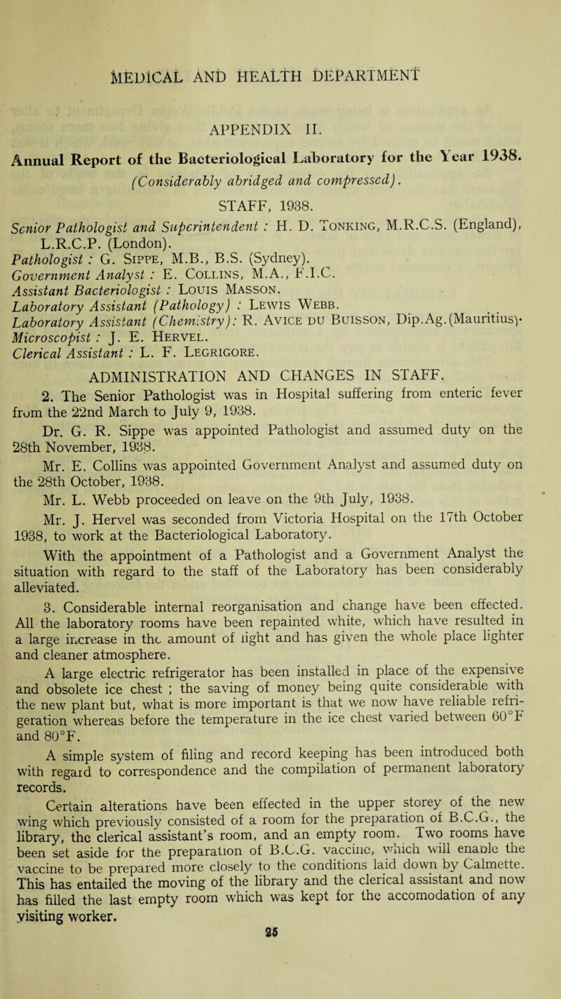 APPENDIX II. Annual Report of the Bacteriological Laboratory for the Tear 1938. (Considerably abridged and compressed). STAFF, 1938. Senior Pathologist and Superintendent : H. D. Tonking, M.R.C.S. (England), L.R.C.P. (London). Pathologist : G. Sippe, M.B., B.S. (Sydney). Government Analyst : E. Collins, M.A.,b.I.C. Assistant Bacteriologist : Louis Masson. Laboratory Assistant (Pathology) : Lewis Webb. Laboratory Assistant (Chemistry): R. Avice du Buisson, Dip.Ag.(Mauritius)- Microscopist : J. E. Hervel. Clerical Assistant : L. F. Legrigore. ADMINISTRATION AND CHANGES IN STAFF. 2. The Senior Pathologist was in Hospital suffering from enteric fever from the 22nd March to July 9, 1938. •/-S Dr. G. R. Sippe was appointed Pathologist and assumed duty on the 28th November, 1938. Mr. E. Collins was appointed Government Analyst and assumed duty on the 28th October, 1938. Mr. L. Webb proceeded on leave on the 9th July, 1938. Mr. J. Hervel was seconded from Victoria Hospital on the 17th October 1938, to work at the Bacteriological Laboratory. With the appointment of a Pathologist and a Government Analyst the situation with regard to the staff of the Laboratory has been considerably alleviated. 3. Considerable internal reorganisation and change have been effected. All the laboratory rooms have been repainted white, which have resulted in a large increase in the amount of light and has given the whole place lignter and cleaner atmosphere. A large electric refrigerator has been installed in place of the expensive and obsolete ice chest ; the saving of money being quite considerable with the new plant but, what is more important is that we now have reliable refri¬ geration whereas before the temperature in the ice chest varied between 60 b and 80°F. A simple system of filing and record keeping has been introduced both with regaid to correspondence and the compilation of permanent laboratory records. Certain alterations have been effected in the upper storey of the new wing which previously consisted of a room for the preparation of B.C.G., the library, the clerical assistant’s room, and an empty room. Two rooms have been set aside for the preparation of B.C.G. vaccine, wnich will enable the vaccine to be prepared more closely to the conditions laid down by Calmette. This has entailed the moving of the library and the clerical assistant and now has filled the last empty room which was kept for the accomodation of any yisiting worker.