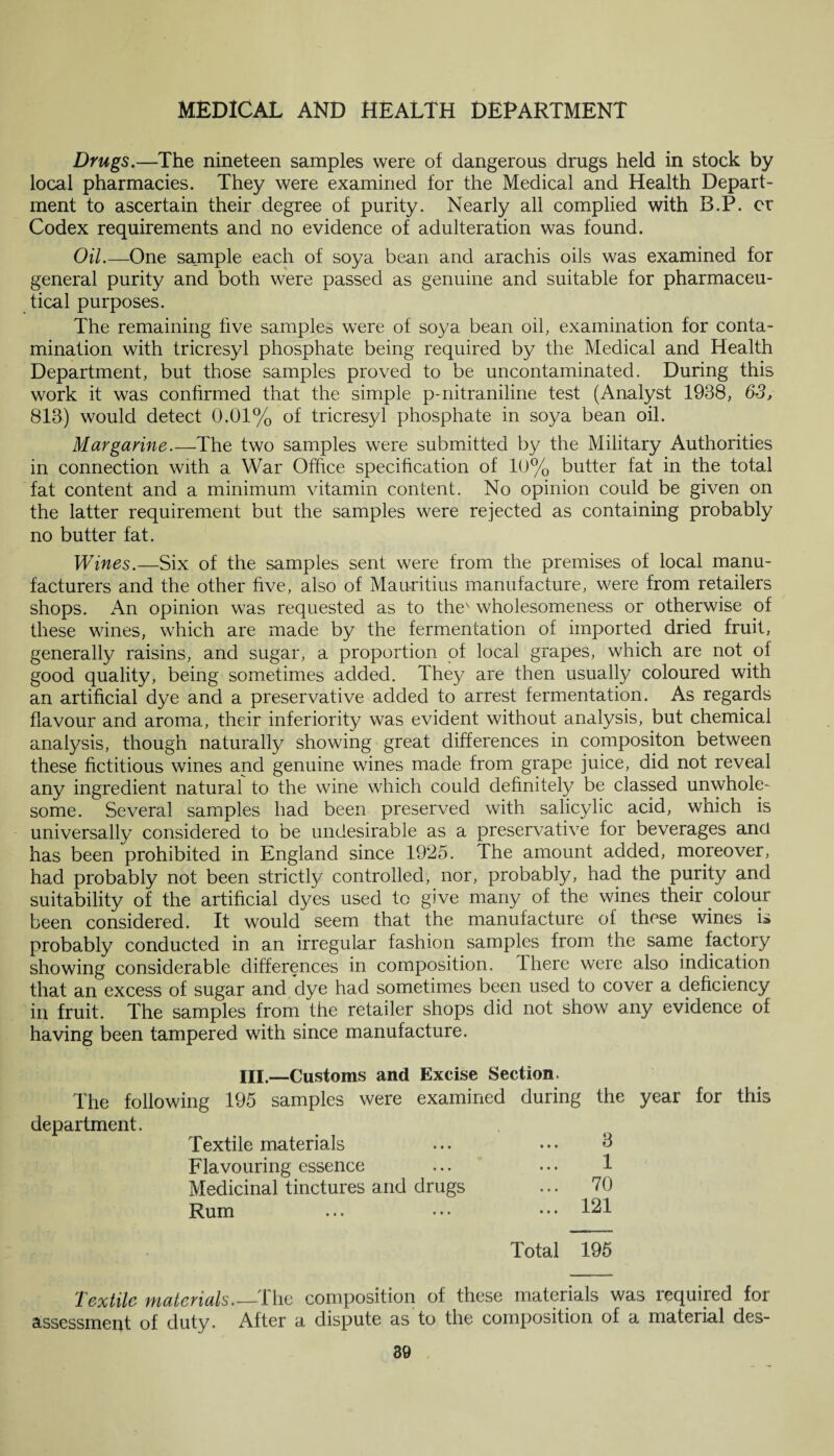 Drugs.—The nineteen samples were of dangerous drugs held in stock by local pharmacies. They were examined for the Medical and Health Depart¬ ment to ascertain their degree of purity. Nearly all complied with B.P. or Codex requirements and no evidence of adulteration was found. Oil.—One sample each of soya bean and arachis oils was examined for general purity and both were passed as genuine and suitable for pharmaceu¬ tical purposes. The remaining five samples were of soya bean oil, examination for conta¬ mination with tricresyl phosphate being required by the Medical and Health Department, but those samples proved to be uncontaminated. During this work it was confirmed that the simple p-nitraniline test (Analyst 1938, 63, 813) would detect 0.01% of tricresyl phosphate in soya bean oil. Margarine.—The two samples were submitted by the Military Authorities in connection with a War Office specification of 10% butter fat in the total fat content and a minimum vitamin content. No opinion could be given on the latter requirement but the samples were rejected as containing probably no butter fat. Wines.—Six of the samples sent were from the premises of local manu¬ facturers and the other five, also of Mauritius manufacture, were from retailers shops. An opinion was requested as to thev wholesomeness or otherwise of these wines, which are made by the fermentation of imported dried fruit, generally raisins, and sugar, a proportion of local grapes, which are not of good quality, being sometimes added. They are then usually coloured with an artificial dye and a preservative added to arrest fermentation. As regards flavour and aroma, their inferiority was evident without analysis, but chemical analysis, though naturally showing great differences in compositon between these fictitious wines and genuine wines made from grape juice, did not reveal any ingredient natural to the wine which could definitely be classed unwhole¬ some. Several samples had been preserved with salicylic acid, which is universally considered to be undesirable as a preservative for beverages and has been prohibited in England since 1925. The amount added, moreover, had probably not been strictly controlled, nor, probably, had the purity and suitability of the artificial dyes used to give many of the wines their colour been considered. It would seem that the manufacture of these wines is probably conducted in an irregular fashion samples from the same factory showing considerable differences in composition. There were also indication that an excess of sugar and dye had sometimes been used to cover a deficiency in fruit. The samples from the retailer shops did not show any evidence of having been tampered with since manufacture. III.—Customs and Excise Section The following 195 samples were examined during the year for this department. Textile materials ... ... A Flavouring essence ... ... 1 Medicinal tinctures and drugs ... 70 Rum ... ••• ••• 121 Total 195 Textile materials.—The composition of these materials was required for assessment of duty. After a dispute as to the composition of a material des-