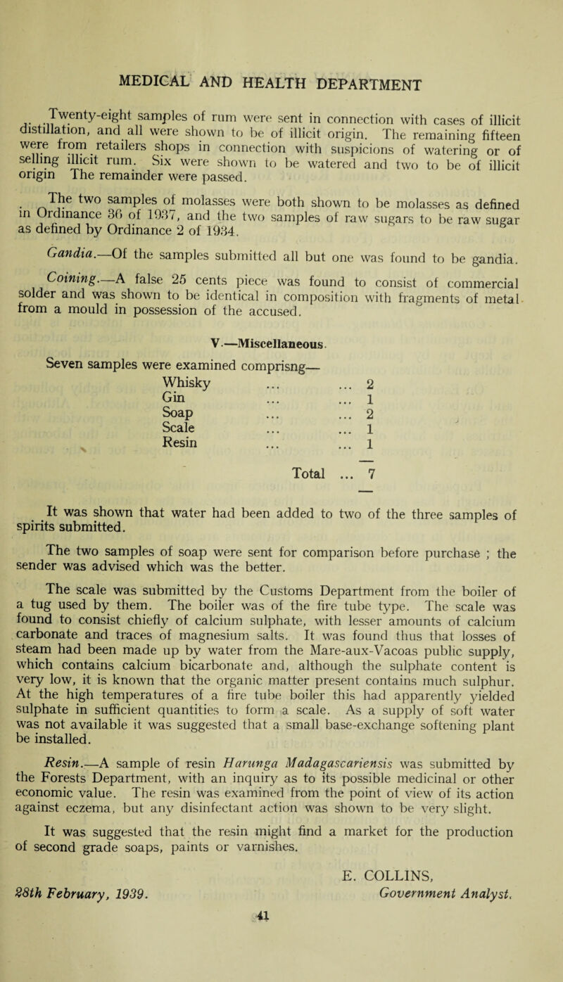 Twenty-eight samples ol rum were sent in connection with cases of illicit distillation, and all were shown to be of illicit origin. The remaining fifteen were from ^ retailers shops in connection with suspicions of watering or of selling illicit rum. Six were shown to be watered and two to be of illicit origin The remainder were passed. The two samples of molasses were both shown to be molasses as defined in Ordinance 36 of 1937, and the two samples of raw sugars to be raw sugar as defined by Ordinance 2 of 1934. Gandia. Of the samples submitted all but one was found to be gandia. Coining—A false 25 cents piece was found to consist of commercial solder and was shown to be identical in composition with fragments of metal from a mould in possession of the accused. V.—Miscellaneous. Seven samples were examined comprisng—■ Whisky ... ... 2 Gin ... ... l Soap ... ... 2 Scale ... ... 1 Resin ... ... 1 Total ... 7 It was shown that water had been added to two of the three samples of spirits submitted. The two samples of soap were sent for comparison before purchase ; the sender was advised which was the better. The scale was submitted by the Customs Department from the boiler of a tug used by them. The boiler was of the fire tube type. The scale was found to consist chiefly of calcium sulphate, with lesser amounts of calcium carbonate and traces of magnesium salts. It was found thus that losses of steam had been made up by water from the Mare-aux-Vacoas public supply, which contains calcium bicarbonate and, although the sulphate content is very low, it is known that the organic matter present contains much sulphur. At the high temperatures of a fire tube boiler this had apparently yielded sulphate in sufficient quantities to form a scale. As a supply of soft water was not available it was suggested that a small base-exchange softening plant be installed. Resin.—A sample of resin Harunga Madagascariensis was submitted by the Forests Department, with an inquiry as to its possible medicinal or other economic value. The resin was examined from the point of view of its action against eczema, but any disinfectant action was shown to be very slight. It was suggested that the resin might find a market for the production of second grade soaps, paints or varnishes. 38th February, 1939. E. COLLINS, Government Analyst,