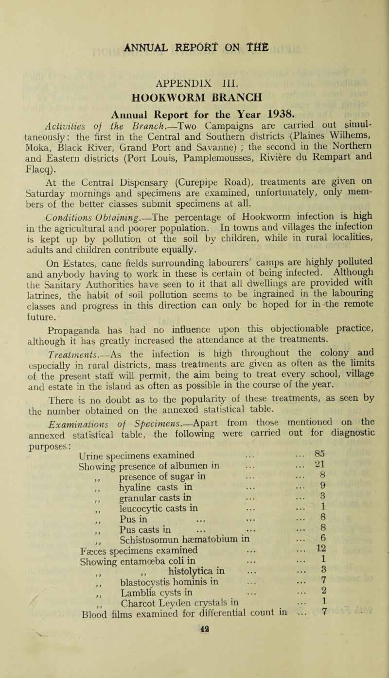 APPENDIX III. HOOKWORM BRANCH Annual Report for the Year 1938. Activities of the Branch.—Two Campaigns are carried out simul¬ taneously : the first in the Central and Southern districts (Plaines Wilhems, Moka, Black River, Grand Port and Savanne) ; the second in the Northern and Eastern districts (Port Louis, Pamplemousses, Riviere du Rempart and Flacq). At the Central Dispensary (Curepipe Road), treatments are given on Saturday mornings and specimens are examined, unfortunately, only mem¬ bers of the better classes submit specimens at all. Conditions Obtaining.—The percentage of Hookworm infection is high in the agricultural and poorer population. In towns and villages the infection is kept up by pollution of the soil by children, while in rural localities, adults and children contribute equally. On Estates, cane fields surrounding labourers' camps are highly polluted and anybody having to work in these is certain of being infected. Although the Sanitary Authorities have seen to it that all dwellings are provided with latrines, the habit of soil pollution seems to be ingrained in the labouring classes and progress in this direction can only be hoped for in the remote future. Propaganda has had no influence upon this objectionable practice, although it has greatly increased the attendance at the treatments. Treatments.— As the infection is high throughout the colony and especially in rural districts, mass treatments are given as often as the limits of the present staff will permit, the aim being to treat every school, village and estate in the island as often as possible in the course of the year. There is no doubt as to the popularity of these treatments, as seen by the number obtained on the annexed statistical table. Examinations of Specimens.—Apart from those mentioned on the annexed statistical table, the following were carried out for diagnostic purposes: Urine specimens examined Showing presence of albumen in ,, presence of sugar in ,, hyaline casts in ,, granular casts in ,, leucocytic casts in ,, Pus in ,, Pus casts in ... • • • ,, Schistosomun haematobium in Faeces specimens examined Showing entamoeba coli in ,, ,, histolytica in ,, blastocystis hominis in ,, Lamblia cysts in ,, Charcot Leyden crystals in Blood films examined for differential count in 85 21 8 9 8 1 8 8 6 12 1 3 7 2 1 7