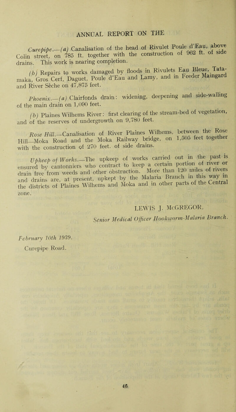 Curepipe.—(a) Canalisation of the head of Rivulet Poule ^ EfaU' Colin street, on 785 ft. together with the construction of 962 ft. of sid drains. This work is nearing completion. (b) Repairs to works damaged by floods in Rivulets Eau Blew, Tata, maka, Gros Cerf, Daguet, Poule d’Eau and Lamy, and in Feeder Maingard and River Seche on 47,875 feet. Phoenix._(a) Clairfonds drain: widening, deepening and side-walling of the main drain on 1,090 feet. (b) Plaines Wilhems River: first clearing of the stream-bed of vegetation, and of the reserves of undergrowth on 9,780 feet. Rose Hill.—Canalisation of River Plaines Wilhems, between the Rose Hill—Moka Road and the Moka Railway bridge, on l,o0o feet togeth with the construction of 270 feet, of side diains. Upkeep of Works.—The upkeep of works carried out in the past is ensured bv cantonniers who contract to keep a certain portion of river oi drain free'from weeds and other obstruction. More than 120 miles of rivers and drains are, at present, upkept by the Malaria Branch m this way n the districts of Plaines Wilhems and Moka and m other parts ot the Central zone. lewis j. McGregor, Senior Medical Officer Hookworm-Malaria Branch. February 10th 1939. Curepipe Road.