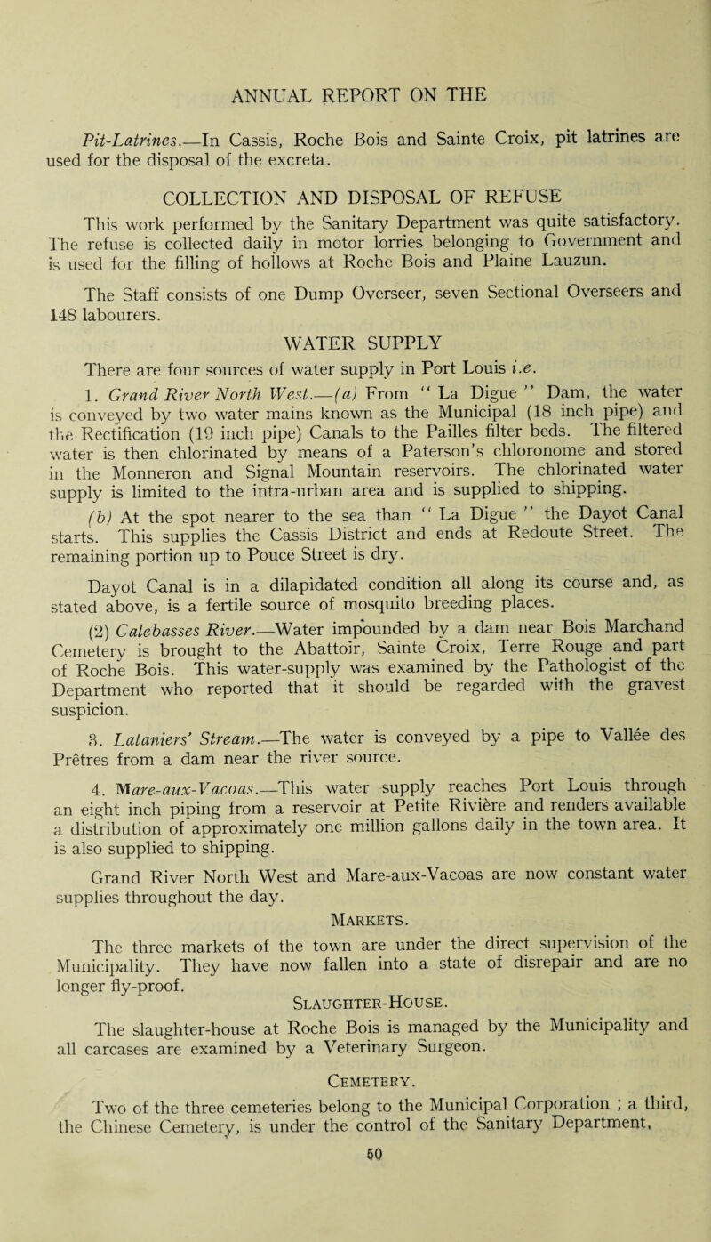 Pit-Latrines.—In Cassis, Roche Bois and Sainte Croix, pit latrines are used for the disposal of the excreta. COLLECTION AND DISPOSAL OF REFUSE This work performed by the Sanitary Department was quite satisfactory. The refuse is collected daily in motor lorries belonging to Government and is used for the tilling of hollows at Roche Bois and Plaine Lauzun. The Staff consists of one Dump Overseer, seven Sectional Overseers and 148 labourers. WATER SUPPLY There are four sources of water supply in Port Louis i.e. 1. Grand River North West.—(a) From “ La Digue ” Dam, the water is conveyed by two water mains known as the Municipal (18 inch pipe) and the Rectification (19 inch pipe) Canals to the Pailles filter beds. The filtered water is then chlorinated by means of a Paterson’s chloronome and stored in the Monneron and Signal Mountain reservoirs. The chlorinated water supply is limited to the intra-urban area and is supplied to shipping. (b) At the spot nearer to the sea than “ La Digue ” the Dayot Canal starts. This supplies the Cassis District and ends at Redoute Street. The remaining portion up to Pouce Street is dry. Dayot Canal is in a dilapidated condition all along its course and, as stated above, is a fertile source of mosquito breeding places. (2) Caleb asses River.—Water impounded by a dam near Bois Marchand Cemetery is brought to the Abattoir, Sainte Croix, Terre Rouge and part of Roche Bois. This water-supply was examined by the Pathologist of the Department who reported that it should be regarded with the gravest suspicion. 3. Lataniers* Stream.—The water is conveyed by a pipe to Vallee des Pretres from a dam near the river source. 4. Mare-aux-Vacoas.—This water supply reaches Port Louis through an eight inch piping from a reservoir at Petite Riviere and renders available a distribution of approximately one million gallons daily in the town area. It is also supplied to shipping. Grand River North West and Mare-aux-Vacoas are now constant water supplies throughout the day. Markets. The three markets of the town are under the direct supervision of the Municipality. They have now fallen into a state of disrepair and are no longer fly-proof. Slaughter-Hou se . The slaughter-house at Roche Bois is managed by the Municipality and all carcases are examined by a Veterinary Surgeon. Cemetery. Two of the three cemeteries belong to the Municipal Corporation ; a third, the Chinese Cemetery, is under the control of the Sanitary Department,