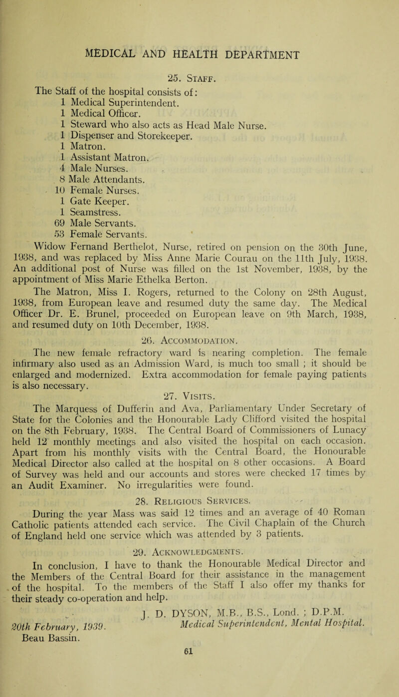 25. Staff. The Staff of the hospital consists of: 1 Medical Superintendent. 1 Medical Officer. 1 Steward who also acts as Head Male Nurse. 1 Dispenser and Storekeeper. 1 Matron. 1 Assistant Matron. 4 Male Nurses. 8 Male Attendants. 10 Female Nurses. 1 Gate Keeper. 1 Seamstress. 69 Male Servants. 53 Female Servants. Widow Fernand Berthelot, Nurse, retired on pension on the 30th June, 1938, and was replaced by Miss Anne Marie Courau on the 11th July, 1938. An additional post of Nurse was filled on the 1st November, 1938, by the appointment of Miss Marie Ethelka Berton. The Matron, Miss I. Rogers, returned to the Colony on 28th August, 1938, from European leave and resumed duty the same day. The Medical Officer Dr. E. Brunei, proceeded on European leave on 9th March, 1938, and resumed duty on 10th December, 1938. 26. Accommodation. The new female refractory ward is nearing completion. The female infirmary also used as an Admission Ward, is much too small ; it should be enlarged and modernized. Extra accommodation for female paying patients is also necessary. 27. Visits. The Marquess of Dufferin and Ava, Parliamentary Under Secretary of State for the Colonies and the Honourable Lady Clifford visited the hospital on the 8th February, 1938. The Central Board of Commissioners of Lunacy held 12 monthly meetings and also visited the hospital on each occasion. Apart from his monthly visits with the Central Board, the Plonourable Medical Director also called at the hospital on 8 other occasions. A Board of Survey was held and our accounts and stores were checked 17 times by an Audit Examiner. No irregularities were found. 28. Religious Services. During the year Mass was said 12 times and an average of 40 Roman Catholic patients attended each service. I he Civil Chaplain of the Church of England held one service which was attended by 3 patients. 29. Acknowledgments. In conclusion, I have to thank the Honourable Medical Director and the Members of the Central Board for their assistance in the management of the hospital. To the members of the Staff I also offer my thanks for their steady co-operation and help. j. D. DYSON, M.B., B.S., Lond. ; D.P.M. 20th February, 1939. Medical Superintendent, Mental Hospital. Beau Bassin.