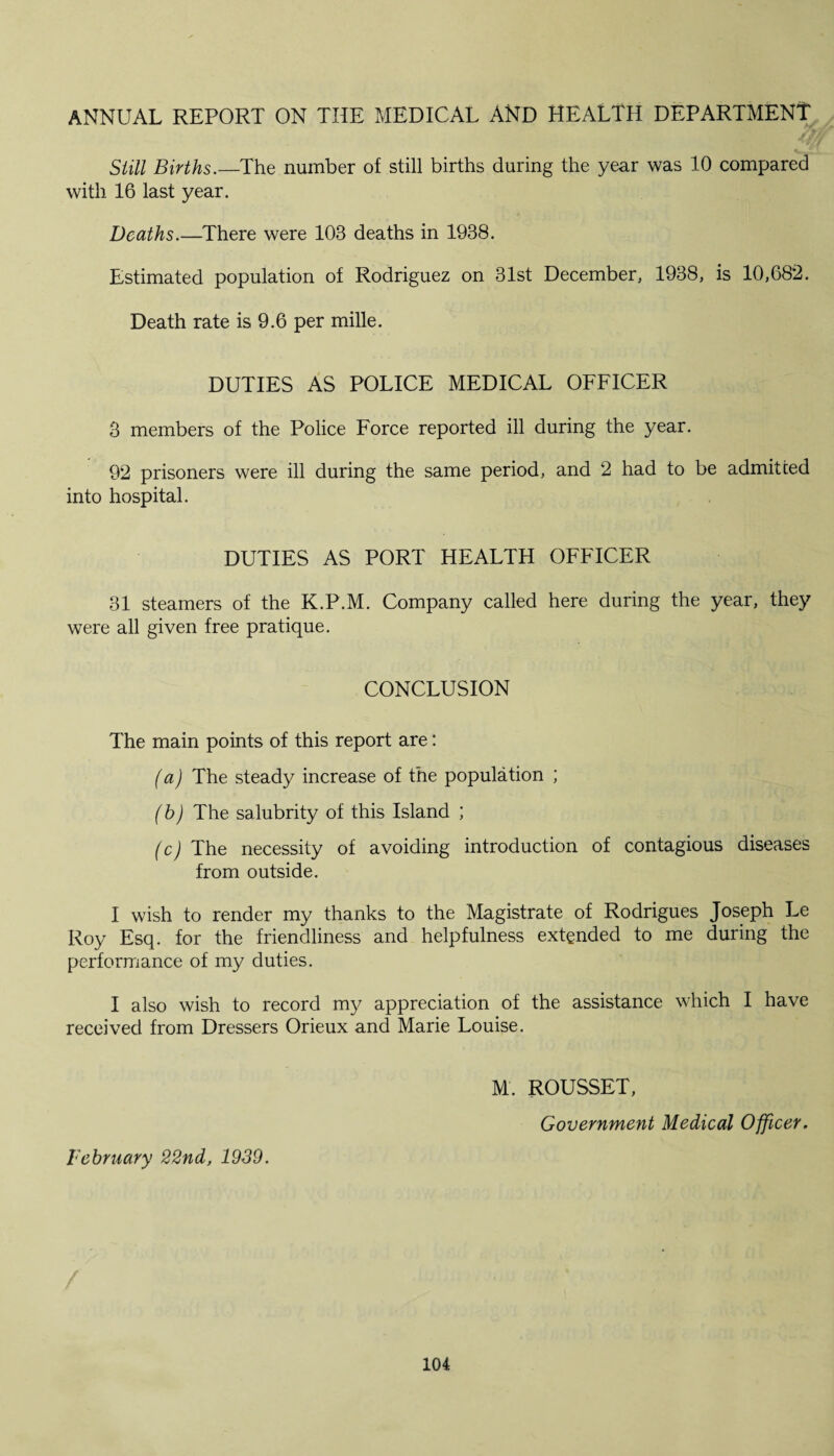 ANNUAL REPORT ON THE MEDICAL AND HEALTH DEPARTMENT Still Births.—The number of still births during the year was 10 compared with 16 last year. Deaths.—There were 103 deaths in 1938. Estimated population of Rodriguez on 31st December, 1938, is 10,682. Death rate is 9.6 per mille. DUTIES AS POLICE MEDICAL OFFICER 3 members of the Police Force reported ill during the year. 92 prisoners were ill during the same period, and 2 had to be admitted into hospital. DUTIES AS PORT HEALTH OFFICER 31 steamers of the K.P.M. Company called here during the year, they were all given free pratique. CONCLUSION The main points of this report are: (a) The steady increase of the population ; (b) The salubrity of this Island ; (c) The necessity of avoiding introduction of contagious diseases from outside. I wish to render my thanks to the Magistrate of Rodrigues Joseph Le Roy Esq. for the friendliness and helpfulness extended to me during the performance of my duties. I also wish to record my appreciation of the assistance which I have received from Dressers Orieux and Marie Louise. M. ROUSSET, Government Medical Officer. February 22nd, 1939.