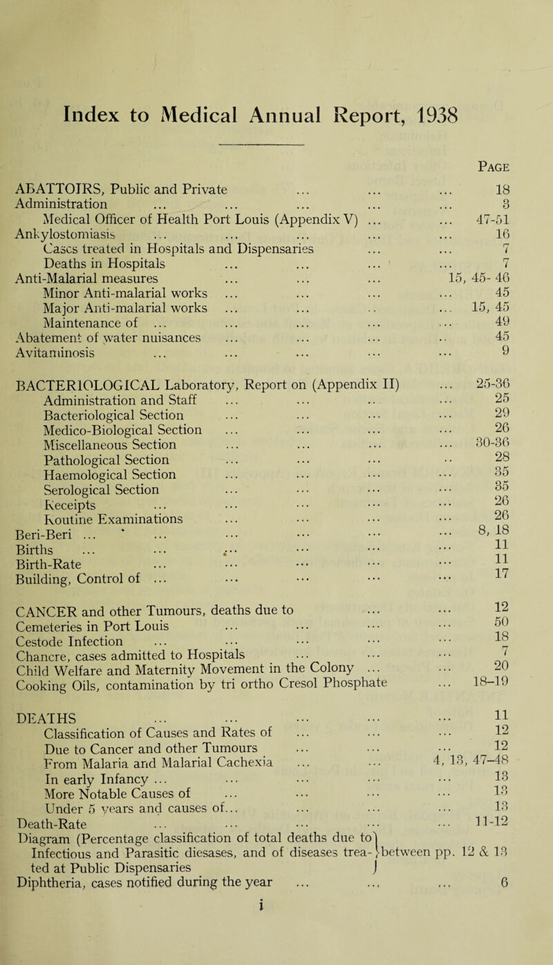 Index to Medical Annual Report, 1938 ABATTOIRS, Public and Private Administration Medical Officer of Health Port Louis (Appendix V) ... Ankylostomiasis Cases treated in Hospitals and Dispensaries Deaths in Hospitals Anti-Malarial measures Minor Anti-malarial works Major Anti-malarial works Maintenance of Abatement of water nuisances Avitaminosis BACTERIOLOGICAL Laboratory, Report on (Appendix II) Administration and Staff Bacteriological Section Medico-Biological Section Miscellaneous Section Pathological Section Haemological Section Serological Section Receipts Routine Examinations Beri-Beri ... Births Birth-Rate Building, Control of ... CANCER and other Tumours, deaths due to Cemeteries in Port Louis Cestode Infection Chancre, cases admitted to Hospitals Child Welfare and Maternity Movement in the Colony ... Cooking Oils, contamination by tri ortho Cresol Phosphate Page 18 3 47-51 16 7 7 15, 45- 46 45 15, 45 49 45 9 25-36 25 29 26 30-36 28 35 35 26 26 8, 18 11 11 17 12 50 18 7 20 18-19 DEATHS Classification of Causes and Rates of Due to Cancer and other Tumours From Malaria and Malarial Cachexia In early Infancy ... More Notable Causes of Under 5 years and causes of... Death-Rate 11 12 12 4, 13, 47-48 13 13 13 11-12 Diagram (Percentage classification of total deaths due tol Infectious and Parasitic diesases, and of diseases trea-' between pp. 12 & 13 ted at Public Dispensaries J Diphtheria, cases notified during the year ... ... ... 6