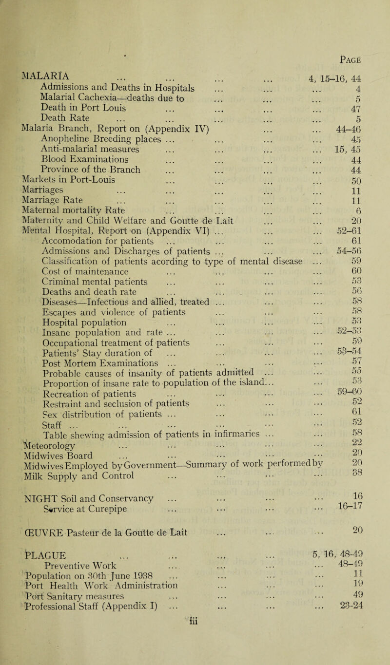 MALARIA Admissions and Deaths in Hospitals Malarial Cachexia—deaths due to Death in Port Louis Death Rate Malaria Branch, Report on (Appendix IV) Anopheline Breeding places ... Anti-malarial measures Blood Examinations Province of the Branch Markets in Port-Louis Marriages Marriage Rate Maternal mortality Rate Maternity and Child Welfare and Goutte de Lait Mental Hospital, Report on (Appendix VI) ... Accomodation for patients Admissions and Discharges of patients ... Classification of patients acording to type of mental disease Cost of maintenance Criminal mental patients Deaths and death rate Diseases—Infectious and allied, treated ... Escapes and violence of patients Hospital population Insane population and rate ... Occupational treatment of patients Patients’ Stay duration of Post Mortem Examinations ... Probable causes of insanity of patients admitted ... Proportion of insane rate to population of the island... Recreation of patients Restraint and seclusion of patients Sex distribution of patients ... Staff ... 4, 15-16, 44 4 5 47 5 ... 44-46 45 ... 15, 45 44 44 50 11 11 6 20 ... 52-61 61 ... 54-56 59 60 58 56 58 58 58 ... 52-53 59 ... 53-54 57 55 53 ... 59-60 52 61 Table shewing admission of patients in infirmaries ... Meteorology Midwives Board ... ... • • • • • • Mid wives Employed by Government—Summary of work performed by Milk Supply and Control 58 22 20 20 38 NIGHT Soil and Conservancy Service at Curepipe 16 16-17 (EUVRE Pasteur de la Goutte de Lait 20 PLAGUE Preventive Work Population on 30th June 1938 Port Health Work Administration Port Sanitary measures Professional Staff (Appendix I) in 5, 16, 48-49 48-49 11 19 49 23-24