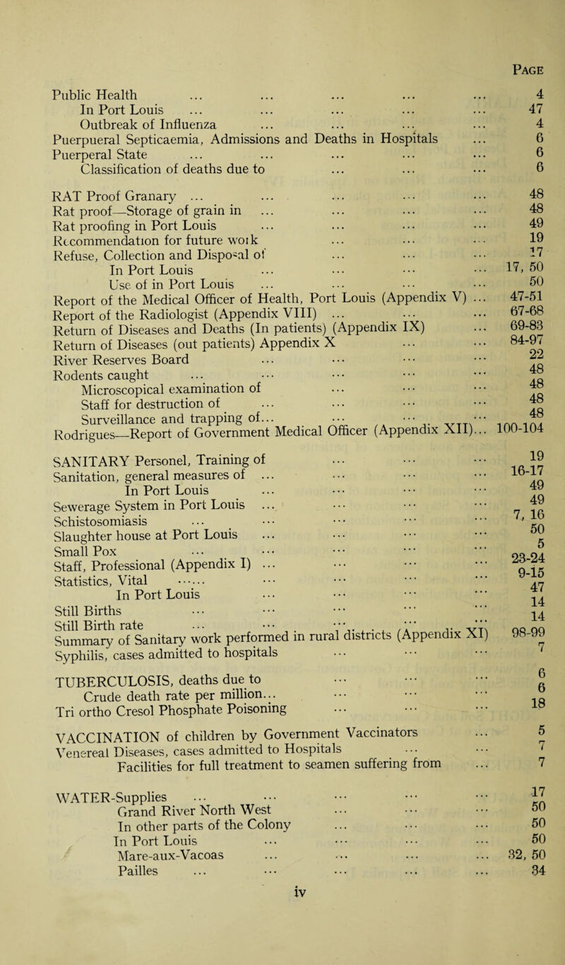 Public Health ... ... ... ... ... 4 In Port Louis ... ... ... ... ... 47 Outbreak of Influenza ... ... ... ... 4 Puerpueral Septicaemia, Admissions and Deaths in Hospitals ... 6 Puerperal State ... ... ... ... • • • 6 Classification of deaths due to ... ... • • • 6 RAT Proof Granary ... Rat proof—Storage of grain in Rat proofing in Port Louis Recommendation for future woi k Refuse, Collection and Dispo-al of In Port Louis Use of in Port Louis Report of the Medical Officer of Health, Port Louis (Appendix V) Report of the Radiologist (Appendix VIII) ... Return of Diseases and Deaths (In patients) (Appendix IX) Return of Diseases (out patients) Appendix X River Reserves Board Rodents caught Microscopical examination of Staff for destruction of Surveillance and trapping of... _ ... ••• Rodrigues—Report of Government Medical Officer (Appendix XI1) 48 48 49 19 17 17, 50 50 47-51 67-68 69-83 84-97 22 48 48 48 48 100-104 SANITARY Personel, Training of Sanitation, general measures of ... In Port Louis Sewerage System in Port Louis ... Schistosomiasis Slaughter house at Port Louis Small Pox Staff, Professional (Appendix I) ... Statistics, Vital •••••. In Port Louis Still Births Still Birth rate ... ••• . . Summary of Sanitary work performed m ruial districts Syphilis, cases admitted to hospitals (Appendix XI TUBERCULOSIS, deaths due to Crude death rate per million... Tri ortho Cresol Phosphate Poisoning 19 16-17 49 49 7, 16 50 5 28-24 9-15 47 14 14 98-99 7 6 6 18 VACCINATION of children by Government Vaccinators Venereal Diseases, cases admitted to Hospitals Facilities for full treatment to seamen suffering from WATER-Supplies Grand River North West In other parts of the Colony In Port Louis Mare-aux-V acoas Pailles 17 50 50 50 32, 50 34