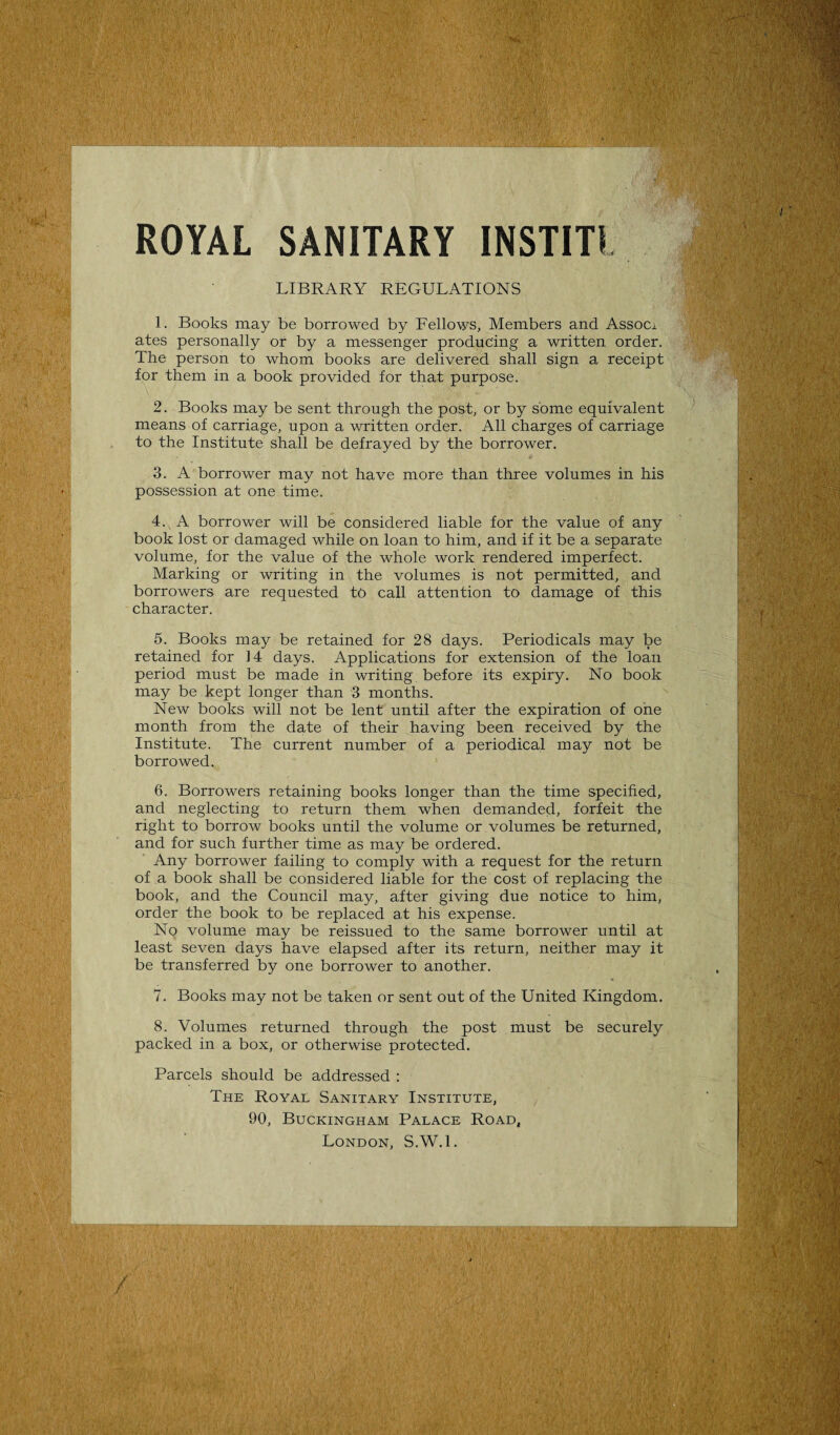 ROYAL SANITARY INSTITI LIBRARY REGULATIONS 1. Books may be borrowed by Fellows, Members and Assom ates personally or by a messenger producing a written order. The person to whom books are delivered shall sign a receipt for them in a book provided for that purpose. 2. Books may be sent through the post, or by some equivalent means of carriage, upon a written order. All charges of carriage to the Institute shall be defrayed by the borrower. 3. A borrower may not have more than three volumes in his possession at one time. 4. A borrower will be considered liable for the value of any book lost or damaged while on loan to him, and if it be a separate volume, for the value of the whole work rendered imperfect. Marking or writing in the volumes is not permitted, and borrowers are requested to call attention to damage of this character. 5. Books may be retained for 28 days. Periodicals may be retained for 14 days. Applications for extension of the loan period must be made in writing before its expiry. No book may be kept longer than 3 months. New books will not be lent until after the expiration of one month from the date of their having been received by the Institute. The current number of a periodical may not be borrowed. 6. Borrowers retaining books longer than the time specified, and neglecting to return them when demanded, forfeit the right to borrow books until the volume or volumes be returned, and for such further time as may be ordered. Any borrower failing to comply with a request for the return of a book shall be considered liable for the cost of replacing the book, and the Council may, after giving due notice to him, order the book to be replaced at his expense. No volume may be reissued to the same borrower until at least seven days have elapsed after its return, neither may it be transferred by one borrower to another. 7. Books may not be taken or sent out of the United Kingdom. 8. Volumes returned through the post must be securely packed in a box, or otherwise protected. Parcels should be addressed : The Royal Sanitary Institute, 90, Buckingham Palace Road, London, S.W.l.