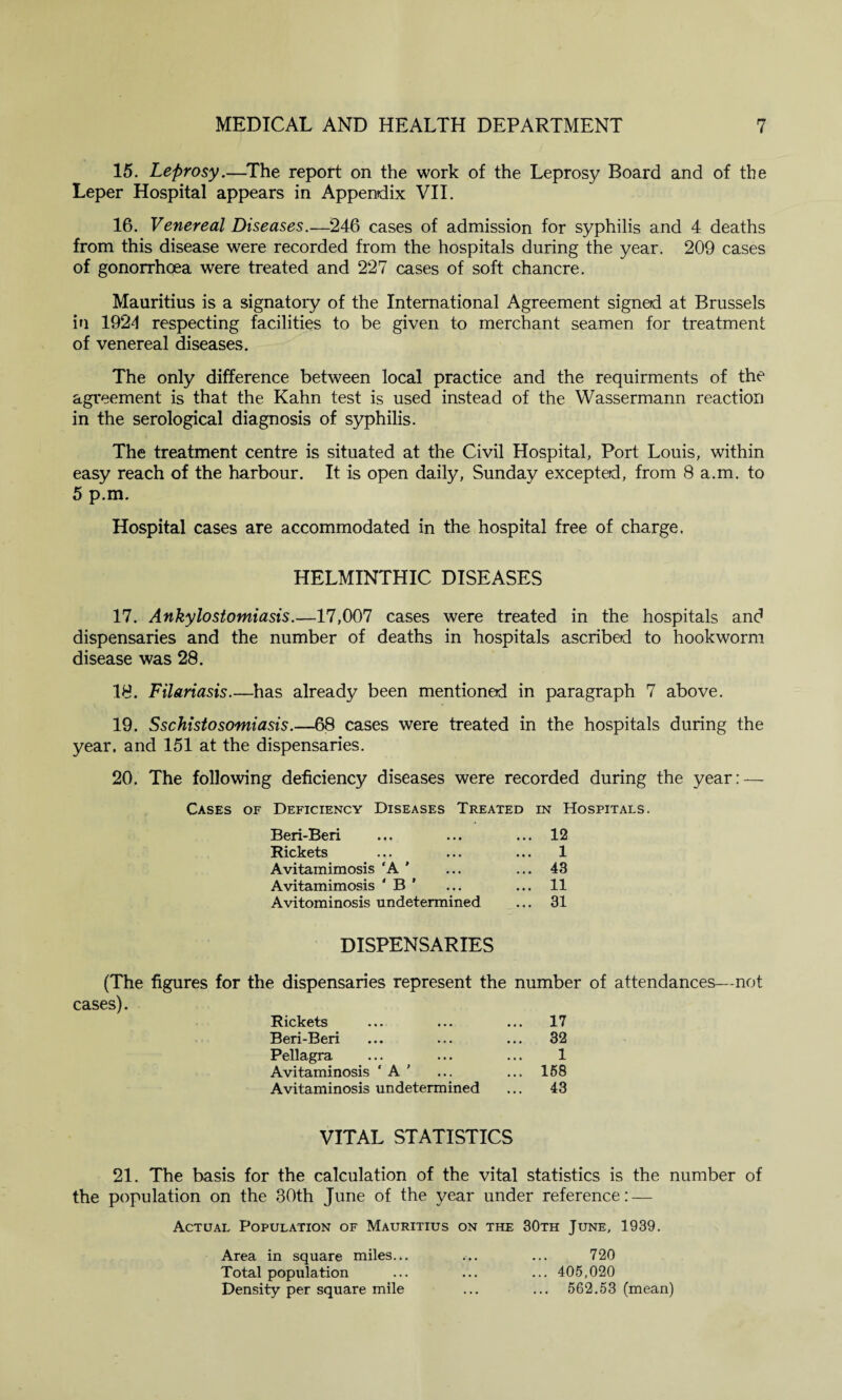 15. Leprosy.—The report on the work of the Leprosy Board and of the Leper Hospital appears in Appendix VII. 16. Venereal Diseases.—246 cases of admission for syphilis and 4 deaths from this disease were recorded from the hospitals during the year. 209 cases of gonorrhoea were treated and 227 cases of soft chancre. Mauritius is a signatory of the International Agreement signed at Brussels in 1924 respecting facilities to be given to merchant seamen for treatment of venereal diseases. The only difference between local practice and the requirments of the agreement is that the Kahn test is used instead of the Wassermann reaction in the serological diagnosis of syphilis. The treatment centre is situated at the Civil Hospital, Port Louis, within easy reach of the harbour. It is open daily, Sunday excepted, from 8 a.m. to 5 p.m. Hospital cases are accommodated in the hospital free of charge. HELMINTHIC DISEASES 17. Ankylostomiasis.—17,007 cases were treated in the hospitals and dispensaries and the number of deaths in hospitals ascribed to hookworm disease was 28. 18. Filariasis.—has already been mentioned in paragraph 7 above. 19. Sschistosomiasis.—68 cases were treated in the hospitals during the year, and 151 at the dispensaries. 20. The following deficiency diseases were recorded during the year: — Cases of Deficiency Diseases Treated in Hospitals. Beri-Beri • • • ... 12 Rickets • • • ... 1 Avitamimosis ‘A ' • • • ... 43 Avitamimosis ‘ B ’ • • • ... 11 Avitominosis undetermined ... 31 DISPENSARIES (The figures for the dispensaries represent the number of attendances—not cases). Rickets ... 17 Beri-Beri ... 32 Pellagra 1 Avitaminosis ‘ A ' ... 158 Avitaminosis undetermined ... 43 VITAL STATISTICS 21. The basis for the calculation of the vital statistics is the number of the population on the 30th June of the year under reference: — Actual Population of Mauritius on the 30th June, 1939. Area in square miles... ... ... 720 Total population ... ... ... 405,020 Density per square mile ... ... 562.53 (mean)