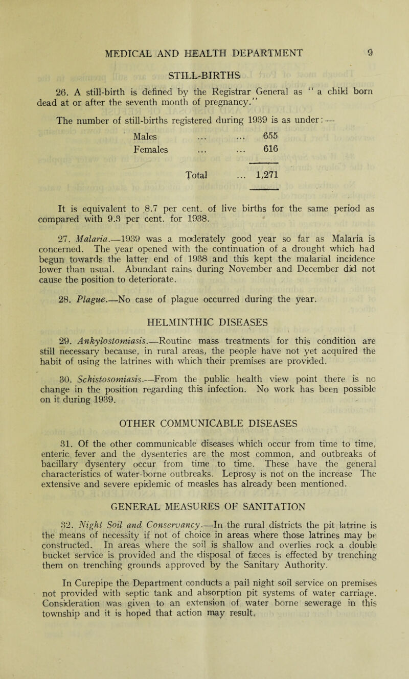 STILL-BIRTHS 26. A still-birth is defined by the Registrar General as “ a child born dead at or after the seventh month of pregnancy.'’ The number of still-births registered during 1939 is as under: — Males ... ... 655 Females ... ... 616 Total ... 1,271 It is equivalent to 8.7 per cent, of live births for the same period as compared with 9.3 per cent, for 1938. 27. Malaria.—1939 was a moderately good year so far as Malaria is concerned. The year opened with the continuation of a drought which had begun towards the latter end of 1938 and this kept the malarial incidence lower than usual. Abundant rains during November and December did not cause the position to deteriorate. 28. Plague.—No case of plague occurred during the year. HELMINTHIC DISEASES 29. Ankylostomiasis.—Routine mass treatments for this condition are still necessary because, in rural areas, the people have not yet acquired the habit of using the latrines with which their premises are provided. 30. Schistosomiasis.—From the public health view point there is no change in the position regarding this infection. No work has been possible on it during 1939. OTHER COMMUNICABLE DISEASES 31. Of the other communicable diseases which occur from time to time, enteric fever and the dysenteries are the most common, and outbreaks of bacillary dysentery occur from time to time. These have the general characteristics of water-borne outbreaks. Leprosy is not on the increase The extensive and severe epidemic of measles has already been mentioned. GENERAL MEASURES OF SANITATION 32. Night Soil and Conservancy.—In the rural districts the pit latrine is the means of necessity if not of choice in areas where those latrines may be constructed. In areas where the soil is shallow and overlies rock a double bucket service is provided and the disposal of faeces is effected by trenching them on trenching grounds approved by the Sanitary Authority. In Curepipe the Department conducts a pail night soil service on premises not provided with septic tank and absorption pit systems of water carriage. Consideration was given to an extension of water borne sewerage in this township and it is hoped that action may result,