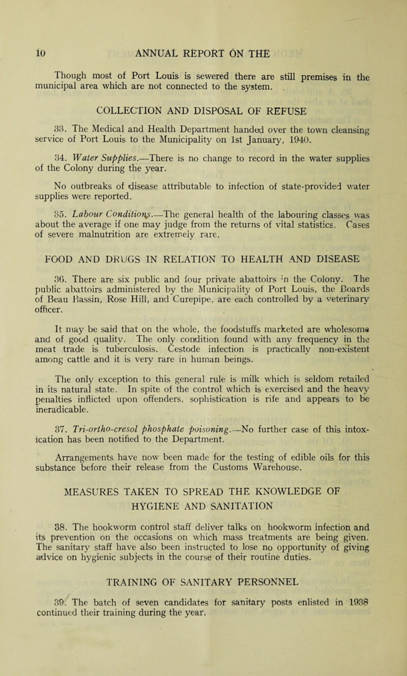 Though most of Port Louis is sewered there are still premises in the municipal area which are not connected to the system. COLLECTION AND DISPOSAL OF REFUSE 83. The Medical and Health Department handed over the town cleansing service of Port Louis to the Municipality on 1st January, 1940. 34. Water Supplies.—There is no change to record in the water supplies of the Colony during the year. No outbreaks of disease attributable to infection of state-provided water supplies were reported. 35. Labour Conditions.—The general health of the labouring classes was about the average if one may judge from the returns of vital statistics. Cases of severe malnutrition are extremely rare. FOOD AND DRUGS IN RELATION TO HEALTH AND DISEASE 30. There are six public and four private abattoirs m the Colony. The public abattoirs administered by the Municipality of Port Louis, the Boards of Beau Bassin, Rose Hill, and Curepipe, are each controlled by a veterinary officer. It may be said that on the whole, the foodstuffs marketed are wholesome and of good quality. The only condition found with any frequency in the meat trade is tuberculosis. Cestode infection is practically non-existent among cattle and it is very rare in human beings. The only exception to this general rule is milk which is seldom retailed in its natural state. In spite of the control which is exercised and the heavy penalties inflicted upon offenders, sophistication is rife and appears to be ineradicable. 37. Tri-ortho-cresol phosphate poisoning.—No further case of this intox¬ ication has been notified to the Department. Arrangements have now been made for the testing of edible oils for this substance before their release from the Customs Warehouse. MEASURES TAKEN TO SPREAD THE KNOWLEDGE OF HYGIENE AND SANITATION 38. The hookworm control staff deliver talks on hookworm infection and its prevention on the occasions on which mass treatments are being given. The sanitary staff have also been instructed to lose no opportunity of giving advice on hygienic subjects in the course of their routine duties. TRAINING OF SANITARY PERSONNEL 39. The batch of 9even candidates for sanitary posts enlisted in 1938 continued their training during the year.