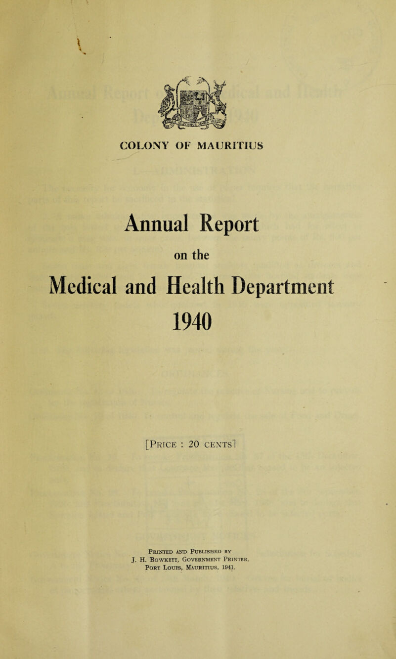 COLONY OF MAURITIUS Annual Report on the Medical and Health Department 1940 [Price : 20 cents! Printed and Published by J. H. Bowkett, Government Printer. Port Louis, Mauritius, 1941.