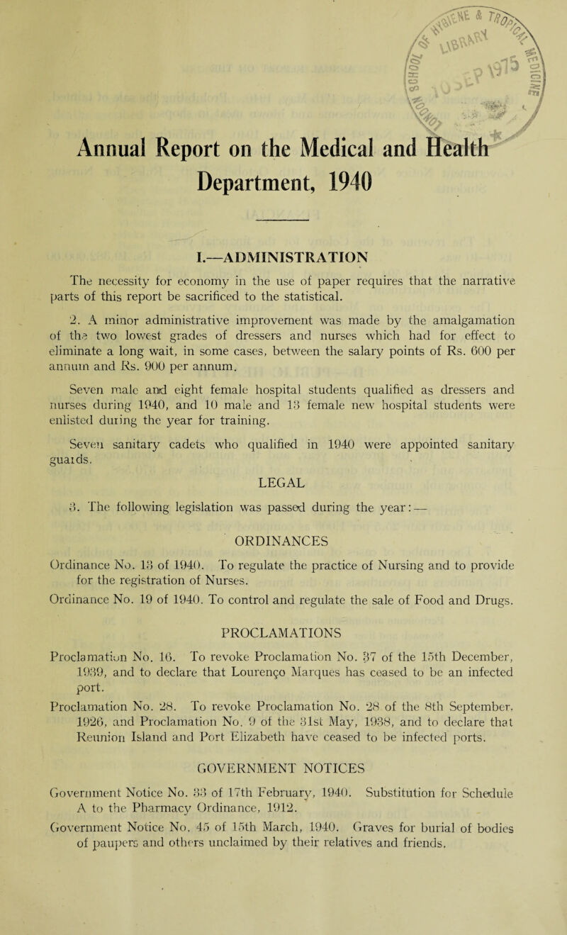 Annual Report on the Medical Department, 1940 I.—ADMINISTRATION The necessity for economy in the use of paper requires that the narrative- parts of this report be sacrificed to the statistical. 2. A minor administrative improvement was made by the amalgamation of the two lowest grades of dressers and nurses which had for effect to eliminate a long wait, in some cases, between the salary points of Rs. 600 per annum and Rs. 900 per annum. Seven male and eight female hospital students qualified as dressers and nurses during 1940, and 10 male and 13 female new hospital students were enlisted during the year for training. Seven sanitary cadets who qualified in 1940 were appointed sanitary guards. LEGAL 3. The following legislation was passed during the year: — ORDINANCES Ordinance No. 13 of 1940. To regulate the practice of Nursing and to provide for the registration of Nurses. Ordinance No. 19 of 1940. To control and regulate the sale of Food and Drugs. PROCLAMATIONS Proclamation No. 16. To revoke Proclamation No. 37 of the 15th December, 1939, and to declare that Lourengo Marques has ceased to be an infected port. Proclamation No. ‘28. To revoke Proclamation No. 28 of the 8th September, 1926, and Proclamation No. 9 of the 31st May, 1938, and to declare that Reunion Island and Port Elizabeth have ceased to be infected ports. GOVERNMENT NOTICES Government Notice No. 33 of 17th February, 1940. Substitution for Schedule A to the Pharmacy Ordinance, 1912. Government Notice No. 45 of 15th March, 1940. Graves for burial of bodies of paupers and others unclaimed by their relatives and friends.