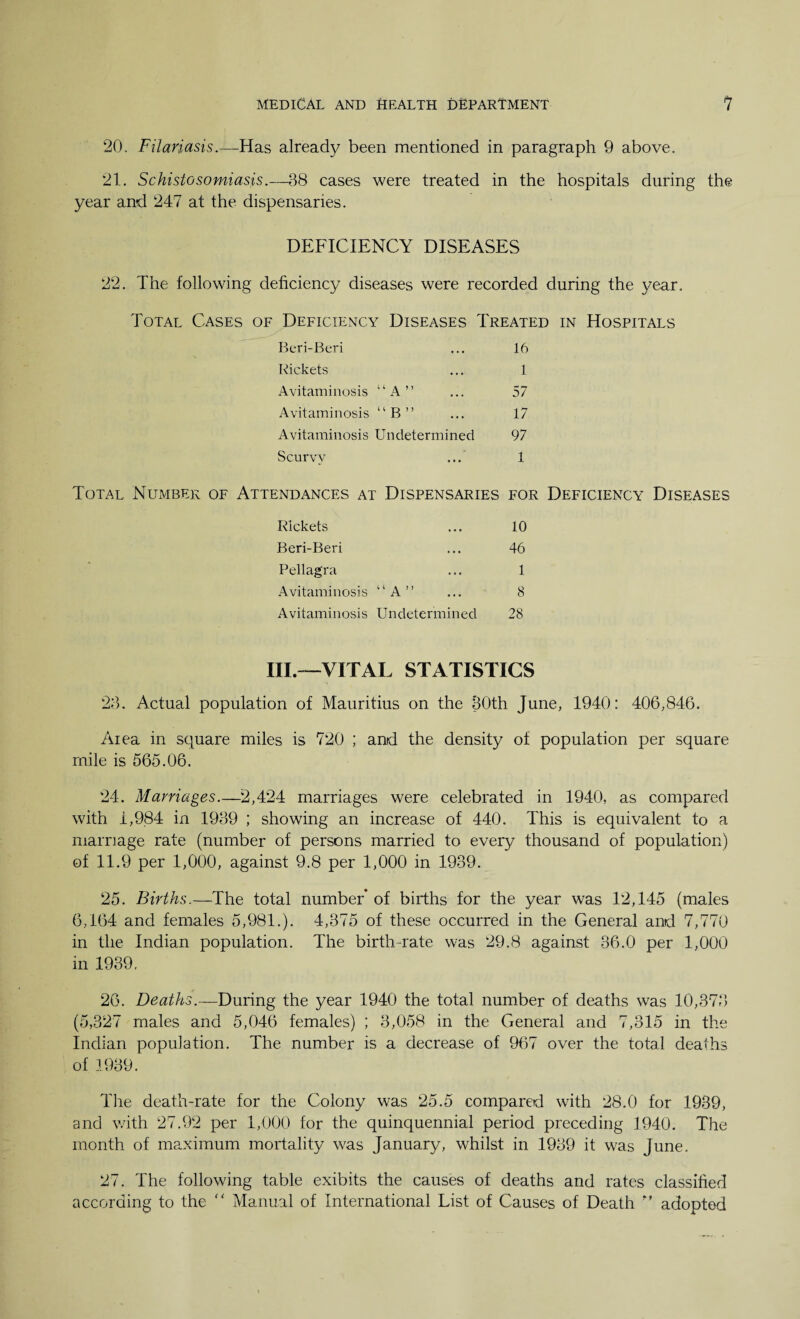 20. Filariasis.—Has already been mentioned in paragraph 9 above. 21. Schistosomiasis.—38 cases were treated in the hospitals during the year and 247 at the dispensaries. DEFICIENCY DISEASES 22. The following deficiency diseases were recorded during the year. Total Cases of Deficiency Diseases Treated in Hospitals Beri-Beri ... 16 Rickets ... 1 Avitaminosis “A” ... 57 Avitaminosis “B” ... 17 Avitaminosis Undetermined 97 Scurvy ... 1 Total Number of Attendances at Dispensaries for Deficiency Diseases Rickets ... 10 Beri-Beri ... 46 Pellagra ... 1 Avitaminosis “A” ... 8 Avitaminosis Undetermined 28 III.—VITAL STATISTICS 23. Actual population of Mauritius on the 30th June, 1940: 406,846. Area in square miles is 720 ; and the density of population per square mile is 565.06. 24. Marriages.—2,424 marriages were celebrated in 1940, as compared with 1,984 in 1939 ; showing an increase of 440. This is equivalent to a marriage rate (number of persons married to every thousand of population) of 11.9 per 1,000, against 9.8 per 1,000 in 1939. 25. Births.—The total number* of births for the year was 12,145 (males 6,164 and females 5,981.). 4,375 of these occurred in the General and 7,770 in the Indian population. The birth-rate was 29.8 against 36.0 per 1,000 in 1939. 26. Deaths.—During the year 1940 the total number of deaths was 10,373 (5,327 males and 5,046 females) ; 3,058 in the General and 7,315 in the Indian population. The number is a decrease of 967 over the total deaths of 1939. Hie death-rate for the Colony was 25.5 compared with 28.0 for 1939, and with 27.92 per 1,000 for the quinquennial period preceding 1940. The month of maximum mortality was January, whilst in 1939 it was June. 27. The following table exibits the causes of deaths and rates classified according to the “ Manual of International List of Causes of Death ” adopted