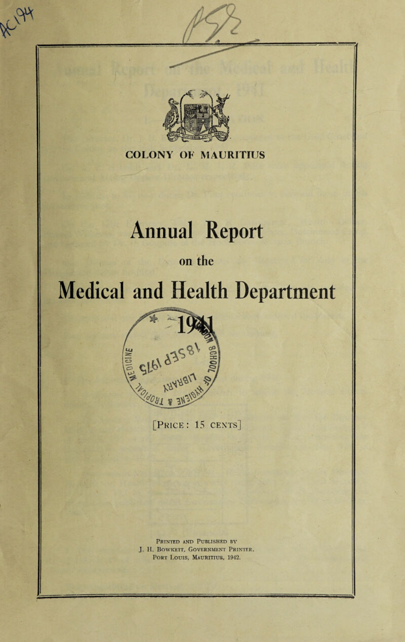 COLONY OF MAURITIUS Annual Report on the Medical and Health Department [Price: 15 cents] Printed and Published by J. H. Bowkett, Government Printer. Port Louis, Mauritius, 1942.