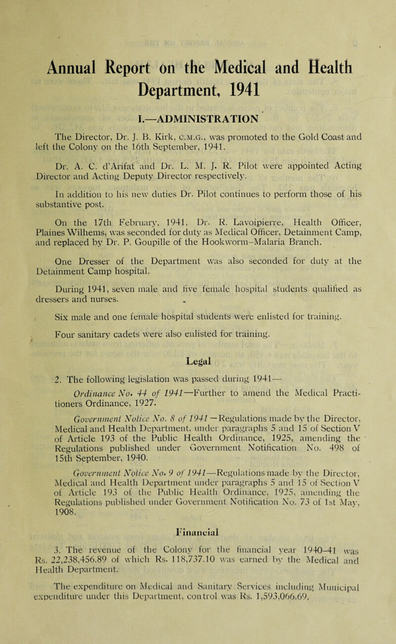 Annual Report on the Medical and Health Department, 1941 I.—ADMINISTRATION The Director, Dr. J. B. Kirk, c.m.g., was promoted to the Gold Coast and left the Colony on the 16th September, 1941. Dr. A. C. d’Arif at and Dr. L. M. J. R. Pilot were appointed Acting Director and Acting Deputy Director respectively. In addition to his new duties Dr. Pilot continues to perform those of his substantive post. On the 17th February, 1941, Dr. R. Lavoipierre, Health Officer, Plaines Wilhems, was seconded for duty as Medical Officer, Detainment Camp, and replaced by Dr. P. Goupille of the Hookworm-Malaria Branch. One Dresser of the Department was also seconded for duty at the Detainment Camp hospital. During 1941, seven male and live female hospital students qualified as dressers and nurses. Six male and one female hospital students were enlisted for training. Four sanitary cadets were also enlisted for training. Legal 2. The following legislation was passed during 1941—- Ordinance No. 44 of 1941—Further to amend the Medical Practi¬ tioners Ordinance, 1927. Government Notice No. 8 of 1941 — Regulations made by the Director, Medical and Health Department, under paragraphs 5 and 15 of Section V of Article 193 of the Public Health Ordinance, 1925, amending the Regulations published under Government Notification No. 498 of 15th September, 1940. Government Notice No. 9 of 1941—Regulations made by the Director, Medical and Health Department under paragraphs 5 and 15 of Section V of Article 193 of the Public Health Ordinance, 1925, amending the Regulations published under Government Notification No. 73 of 1st May, 1908. Financial 3. The revenue of the Colony for the financial year 1940-41 was Rs. 22,238,456.89 of which Rs. 118,737.10 was earned by the Medical and Health Department. The expenditure on Medical and Sanitary Services including Municipal expenditure under this Department, control was Rs. 1,593,066.69.