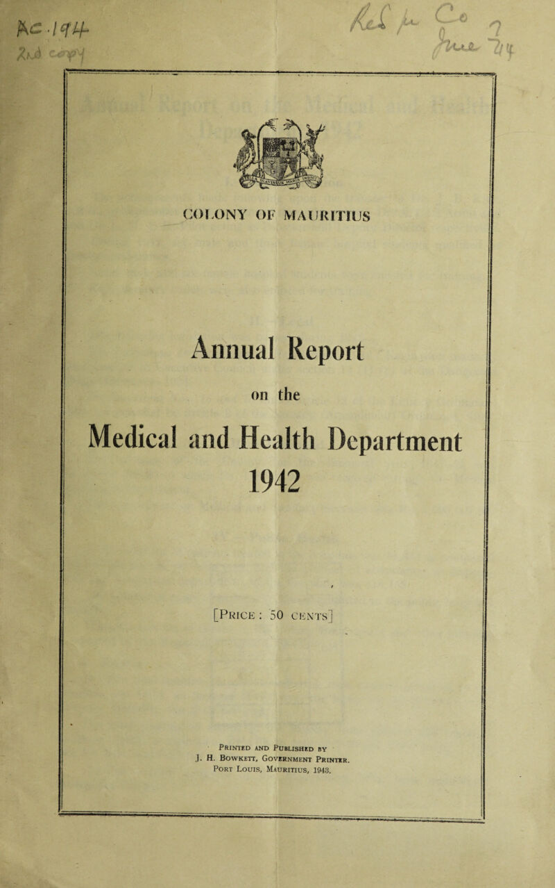 ■ Icflf COLONY OF MAURITIUS Annual Report on the Medical and Health Department 1942 [Price : 50 cents] Printed and Published by J. H. Bowkett, Government Printer. Port Louis, Mauritius, 1943.