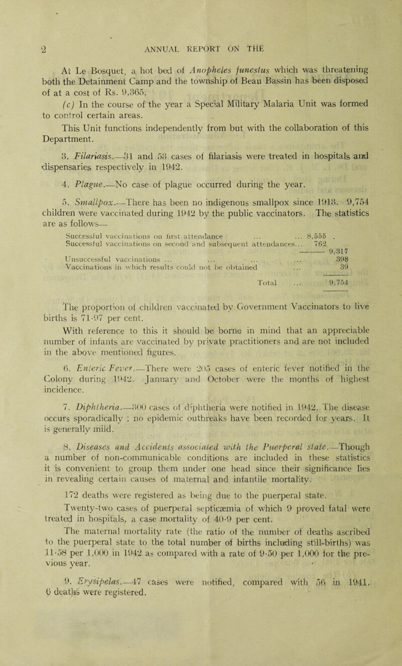 At Le Bosquet, a hot bed of Anopheles funestus which was threatening both the Detainment Camp and the township of Beau Bassin has been disposed of at a cost of Rs. 9,365. (c) In the course of the year a Special Military Malaria Unit was formed to control certain areas. This Unit functions independently from but with the collaboration of this Department. 3. Filariasis.—31 and 53 cases of filariasis were treated in hospitals and dispensaries respectively in 1942. 4. Plague.—No case of plague occurred during the year. 5. Smallpox.—There has been no indigenous smallpox since 1913. 9,754 children were vaccinated during 1942 by the public vaccinators. The statistics are as follows— Successful vaccinations on first attendance ... ... 8,555 . Successful vaccinations on second and subsequent attendances... 762 ——— 9,317 Unsuccessful vaccinations ... ... ... ... 398 Vaccinations in which results could not be obtained ... 39 Total ... 9,754 The proportion of children vaccinated bv Government Vaccinators to live births is 71-97 per cent. With reference to this it should be borne in mind that an appreciable number of infants are vaccinated by private practitioners and are not included in the above mentioned figures. 6. Enteric Fever.—There were 205 cases of enteric fever notified in the Colon}/ during 1942. January and October were the months of highest incidence. 7. Diphtheria.—300 cases of diphtheria were notified in 1942. The disease occurs sporadically ; no epidemic outbreaks have been recorded for years. It is generally mild. 8. Diseases and Accidents associated with the Puerperal state.—Though a number of non-communicable conditions are included in these statistics it is convenient to group them under one head since their significance lies in revealing certain causes of maternal and infantile mortality. 17*2 deaths were registered as being due to the puerperal state. Twenty-two cases of puerperal septicaemia of which 9 proved fatal were treated in hospitals, a case mortality of 40-9 per cent. The maternal mortality rate (the ratio of the number of deaths ascribed to the puerperal state to the total number of births including still-births) was 11-58 per 1,000 in 1942 as compared with a rate of 9-50 per 1,000 for the pre¬ vious year. 9. Erysipelas.—47 cases were notified, compared With 56 in 1941,