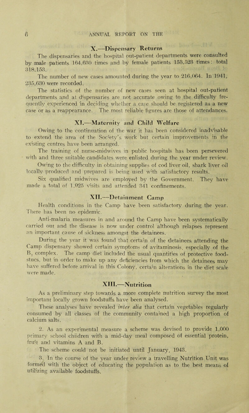 X.—Dispensary Returns The dispensaries and the hospital out-patient departments were consulted by male patients 164,630 times and by female patients 153,523 times: total 318,153. The number of new cases amounted during the year to 216,064. In 1941, 235,630 were recorded. The statistics of the number of new cases seen at hospital out-patient departments and at dispensaries are not accurate owing to the difficult)/ fre¬ quently experienced in deciding whether a case should be registered as a new case or as a reappearance. The most reliable figures are those of attendances. XI.—Maternity and Child Welfare Owing to the continuation of the war it has been considered inadvisable to extend the area of the Society’s work but certain improvements in the existing centres have been arranged. The training of nurse-midwives in public hospitals has been persevered with and three suitable candidates were enlisted during the year under review. Owing to the difficulty in obtaining supplies of cod liver oil, shark liver oil locally produced and prepared is being used with satisfactory results. Six qualified midwives are employed by the Government. They have made a total of 1,925 visits and attended 341 confinements. XII.—Detainment Camp Health conditions in the Camp have been satisfactory during the year. There has been no epidemic. Anti-malaria measures in and around the Camp have been systematically carried out and the disease is nowr under control although relapses represent an important cause of sickness amongst the detainees. During the year it was found that certain of the detainees attending the Camp dispensary showed certain symptoms of avitaminosis, especially of the B2 complex. The camp diet included the usual quantities of protective food- stucs, but in order to make up any deficiencies from which the detainees may have suffered before arrival in this Colony, certain alterations in the diet scale were made. XIII.—Nutrition As a preliminary step towards a more complete nutrition survey the most important locally grown foodstuffs have been analysed. These analyses have revealed inter alia that certain vegetables regularly consumed by all classes of the community contained a high proportion of calcium salts. 2. As an experimental measure a scheme was devised to provide 1,000 primary school children with a mid-day meal composed of essential protein, fruit and vitamins A and B. The scheme could not be initiated until January, 1943. 3. In the course of the year under review a travelling Nutrition Unit was formed with the object of educating the population as to the best means of utilizing available foodstuffs.