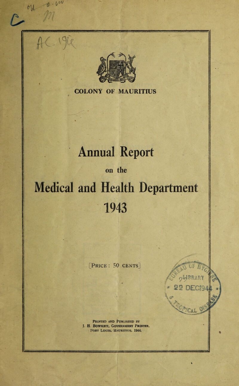 m m t COLONY OF MAURITIUS Annual Report on the Medical and Health Department Price : 50 cents fg> rsMHRAKY * 22 DEC; 94# Printed and Published by J. H Bowkbtt, Government Printer, Port Louis, Mauritius, 1944,