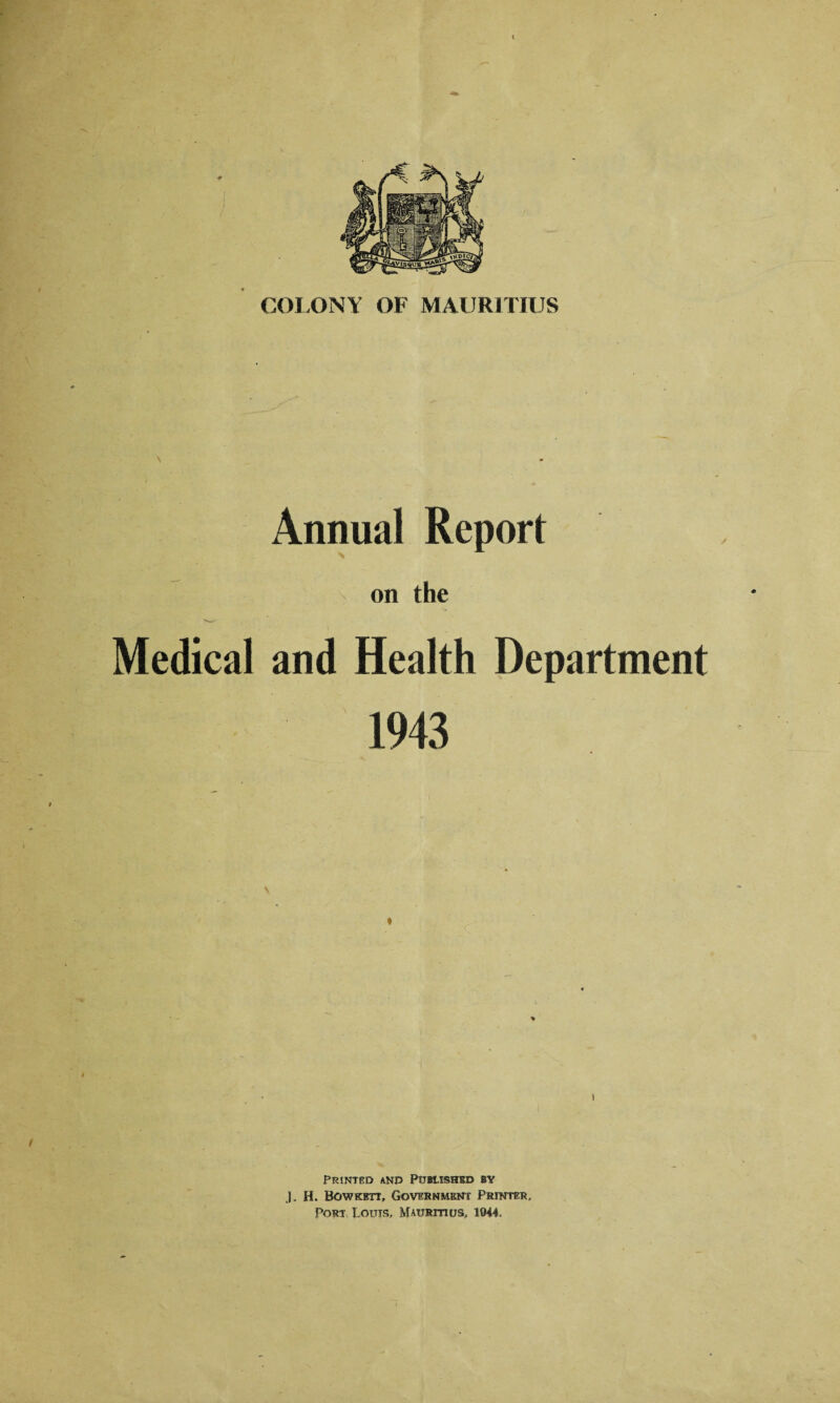 COLONY OF MAURITIUS Annual Report on the Medical and Health Department 1943 t / i Printed and Published by J. H. Bowkett, Government Printer. Port Louis, Mauritius, 1044.