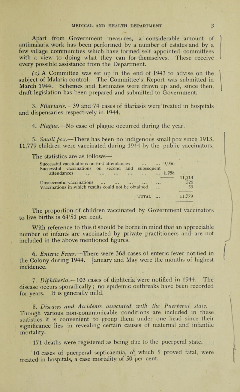 Apart from Government measures, a considerable amount of antimalaria work has been performed by a number of estates and by a few village communities which have formed self appointed committees with a view to doing what they can for themselves. These receive every possible assistance from the Department. (c) A Committee was set up in the end of 1943 to advise on the subject of Malaria control. The Committee's Report was submitted in March 1944. Schemes and Estimates were drawn up and, since then, draft legislation has been prepared and submitted to Government. 3. Filariasis. — 39 and 74 cases of filariasis were treated in hospitals and dispensaries respectively in 1944. 4. Plague.—No case of plague occurred during the year. ft 5. Small pox.—There has been no indigenous small pox since 1913. 11,779 children were vaccinated during 1944 by the public vaccinators. The statistics are as follows— Successful vaccinations on first attendances ... ... 9,956 Successful vaccinations on second and subsequent attendances ... ... ... ... ... ... 1,258 - 11,214 Unsuccessful vaccinations ... ... ... 526 Vaccinations in which results could not be obtained ... 39 Total ... 11,779 The proportion of children vaccinated by Government vaccinators to live births is 64’51 per cent. With reference to this it should be borne in mind that an appreciable number of infants are vaccinated by private practitioners and are not included in the above mentioned figures. 6. Enteric Fever.—There were 368 cases of enteric fever notified in the Colony during 1944. January and May were the months of highest incidence. 7. Diphtheria.—103 cases of diphteria were notified in 1944. The disease occurs sporadically; no epidemic outbreaks have been recorded for years. It is generally mild. 8. Diseases and Accidents associated with the Puerperal state.— Though various non-communicable conditions are included in these statistics it is convenient to group them under one head since their significance lies in revealing certain causes of maternal and infantile mortality. 171 deaths were registered as being due to the puerperal state. 10 cases of puerperal septicaemia, of which 5 proved fatal, were treated in hospitals, a case mortality of 50 per cent.