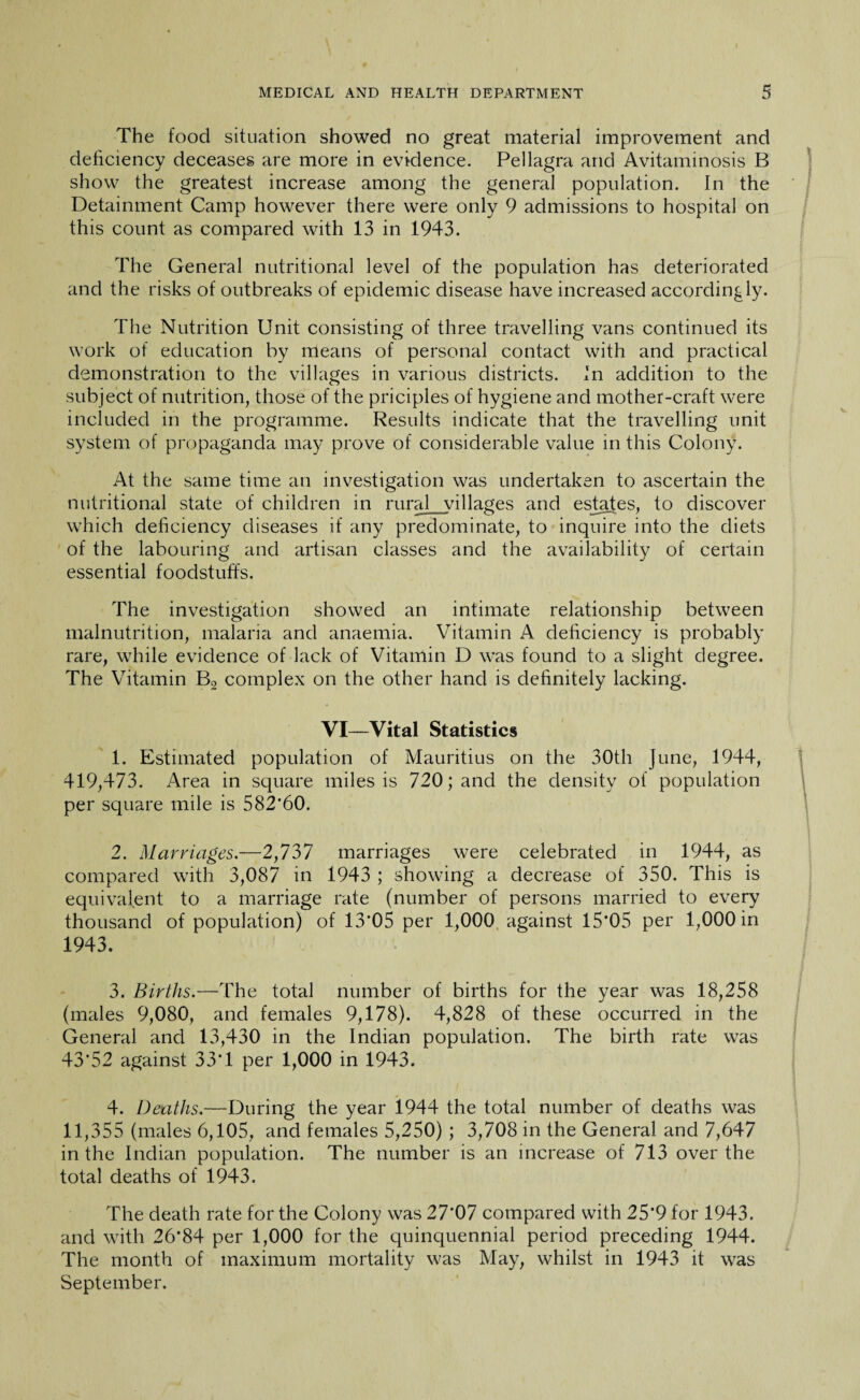 The food situation showed no great material improvement and deficiency deceases are more in evidence. Pellagra and Avitaminosis B show the greatest increase among the general population. In the Detainment Camp however there were only 9 admissions to hospital on this count as compared with 13 in 1943. The General nutritional level of the population has deteriorated and the risks of outbreaks of epidemic disease have increased accordingly. The Nutrition Unit consisting of three travelling vans continued its work of education by means of personal contact with and practical demonstration to the villages in various districts. In addition to the subject of nutrition, those of the priciples of hygiene and mother-craft were included in the programme. Results indicate that the travelling unit system of propaganda may prove of considerable value in this Colony. At the same time an investigation was undertaken to ascertain the nutritional state of children in rural villages and estates, to discover which deficiency diseases if any predominate, to inquire into the diets of the labouring and artisan classes and the availability of certain essential foodstuffs. The investigation showed an intimate relationship between malnutrition, malaria and anaemia. Vitamin A deficiency is probably rare, while evidence of lack of Vitamin D was found to a slight degree. The Vitamin B2 complex on the other hand is definitely lacking. VI—Vital Statistics 1. Estimated population of Mauritius on the 30th June, 1944, 419,473. Area in square miles is 720; and the density of population per square mile is 582*60. 2. Marriages.—2,737 marriages were celebrated in 1944, as compared with 3,087 in 1943 ; showing a decrease of 350. This is equivalent to a marriage rate (number of persons married to every thousand of population) of 13*05 per 1,000 against 15*05 per 1,000 in 1943. 3. Births.—The total number of births for the year was 18,258 (males 9,080, and females 9,178). 4,828 of these occurred in the General and 13,430 in the Indian population. The birth rate was 43*52 against 33*1 per 1,000 in 1943. 4. Deaths.—During the year 1944 the total number of deaths was 11,355 (males 6,105, and females 5,250) ; 3,708 in the General and 7,647 in the Indian population. The number is an increase of 713 over the total deaths of 1943. The death rate for the Colony was 27*07 compared with 25*9 for 1943. and with 26*84 per 1,000 for the quinquennial period preceding 1944. The month of maximum mortality was May, whilst in 1943 it was September.