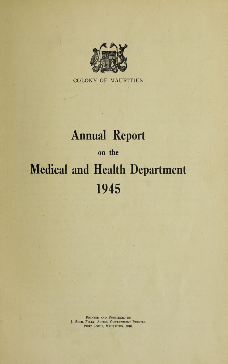 Annual Report on the Medical and Health Department 1945 Printed and Published by J. Eiiel Felix, Acting Government Printer, Port Louis, Mauritius, 1946.