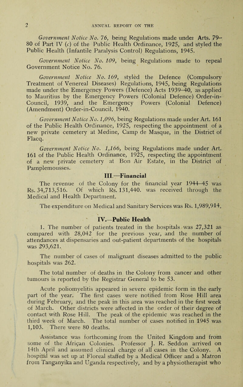 Government Notice No. 16, being Regulations made undei Arts. 79- 80 of Part IV (c) of the Public Health Ordinance, 1925, and styled the Public Health (Infantile Paralysis Control) Regulations, 1945. Government Notice No. 109, being Regulations made to repeal Government Notice No. 76. Government Notice No. 169, styled the Defence (Compulsory Treatment of Venereal Diseases) Regulations, 1945, being Regulations made under the Emergency Powers (Defence) Acts 1939-40, as applied to Mauritius by the Emergency Powers (Colonial Defence) Order-in- Council, 1939, and the Emergency Powers (Colonial Defence) (Amendment) Order-in-Council, 1940. Government Notice No. 1,096, being Regulations made under Art. 161 of the Public Health Ordinance, 1925, respecting the appointment of a new private cemetery at Medine, Camp de Masque, in the District of Flacq. Government Notice No. 1,166, being Regulations made under Art. 161 of the Public Health Ordinance, 1925, respecting the appointment of a new private cemetery at Bon Air Estate, in the District of Pamplemousses. III.—Financial The revenue of the Colony for the financial year 1944-45 was Rs. 34,713,516. Of which Rs. 131,440. was received through the Medical and Health Department. The expenditure on Medical and Sanitary Services was Rs. 1,989,914. IV.—Public Health 1. The number of patients treated in the hospitals was 27,321 as compared with 28,042 for the previous year, and the number of attendances at dispensaries and out-patient departments of the hospitals was 293,621. The number of cases of malignant diseases admitted to the public hospitals was 262. The total number of deaths in the Colony from cancer and other tumours is reported by the Registrar General to be 53. Acute poliomyelitis appeared in severe epidemic form in the early part of the year. The first cases were notified from Rose Hill area during February, and the peak in this area was reached in the first week of March. Other districts were affected in the order of their degree of contact with Rose Hill. The peak of the epidemic was reached in the third week of March. The total number of cases notified in 1945 was 1,103. There were 80 deaths. Assistance was forthcoming from the United Kingdom and from some of the African Colonies. Professor J. R. Seddon arrived on 14th April and assumed clinical charge of all cases in the Colony. A hospital was set up at Floreal staffed by a Medical Officer and a Matron from Tanganyika and Uganda respectively, and by a physiotherapist who