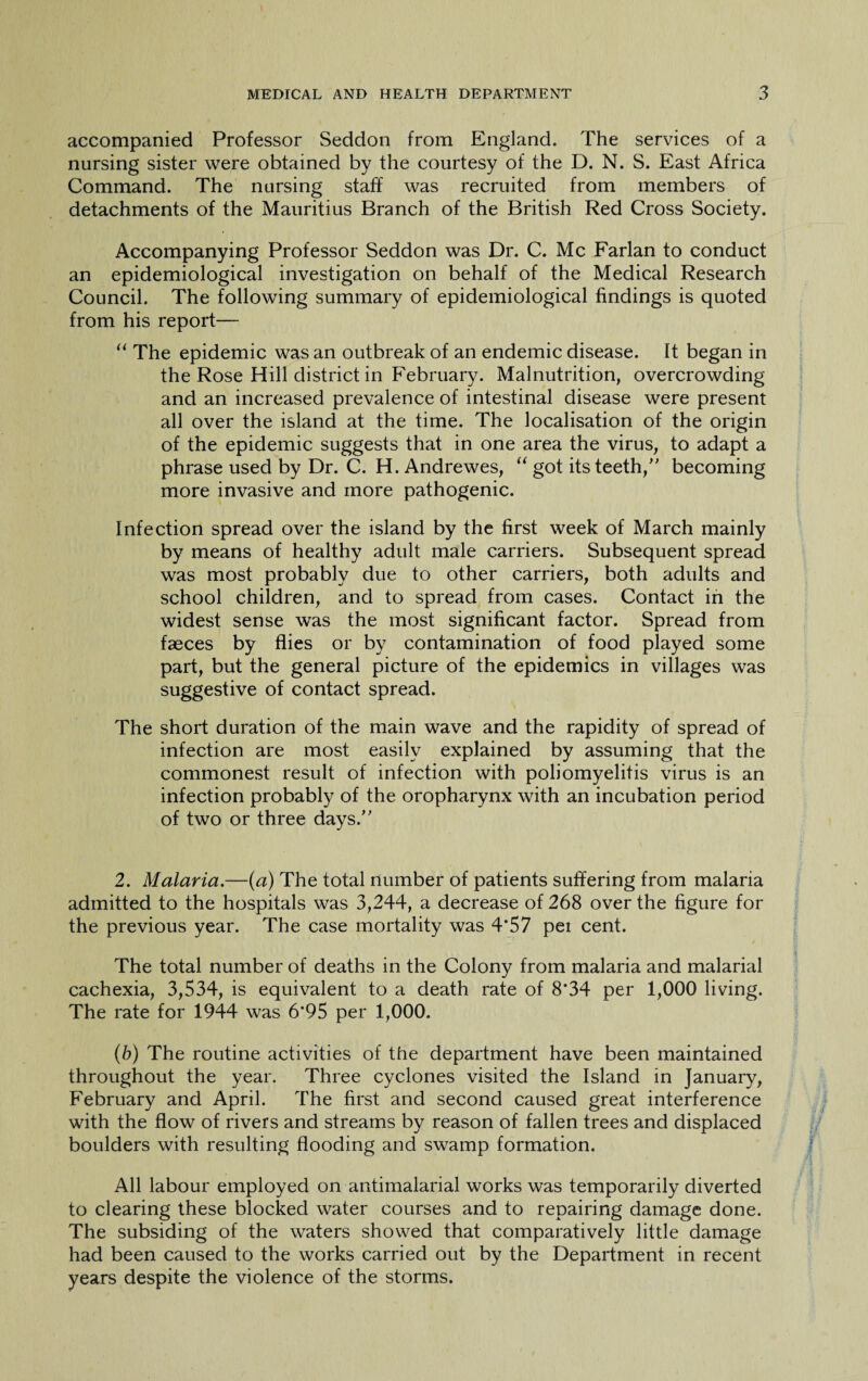 accompanied Professor Seddon from England. The services of a nursing sister were obtained by the courtesy of the D. N. S. East Africa Command. The nursing staff was recruited from members of detachments of the Mauritius Branch of the British Red Cross Society. Accompanying Professor Seddon was Dr. C. Me Farlan to conduct an epidemiological investigation on behalf of the Medical Research Council. The following summary of epidemiological findings is quoted from his report— “ The epidemic was an outbreak of an endemic disease. It began in the Rose Hill district in February. Malnutrition, overcrowding and an increased prevalence of intestinal disease were present all over the island at the time. The localisation of the origin of the epidemic suggests that in one area the virus, to adapt a phrase used by Dr. C. H. Andrewes, “ got its teeth,” becoming more invasive and more pathogenic. Infection spread over the island by the first week of March mainly by means of healthy adult male carriers. Subsequent spread was most probably due to other carriers, both adults and school children, and to spread from cases. Contact in the widest sense was the most significant factor. Spread from faeces by flies or by contamination of food played some part, but the general picture of the epidemics in villages was suggestive of contact spread. The short duration of the main wave and the rapidity of spread of infection are most easily explained by assuming that the commonest result of infection with poliomyelitis virus is an infection probably of the oropharynx with an incubation period of two or three days/' 2. Malaria.—(a) The total number of patients suffering from malaria admitted to the hospitals was 3,244, a decrease of 268 over the figure for the previous year. The case mortality was 4’57 per cent. The total number of deaths in the Colony from malaria and malarial cachexia, 3,534, is equivalent to a death rate of 8*34 per 1,000 living. The rate for 1944 was 6*95 per 1,000. (b) The routine activities of the department have been maintained throughout the year. Three cyclones visited the Island in January, February and April. The first and second caused great interference with the flow of rivers and streams by reason of fallen trees and displaced boulders with resulting flooding and swamp formation. All labour employed on antimalarial works was temporarily diverted to clearing these blocked water courses and to repairing damage done. The subsiding of the waters showed that comparatively little damage had been caused to the works carried out by the Department in recent years despite the violence of the storms.
