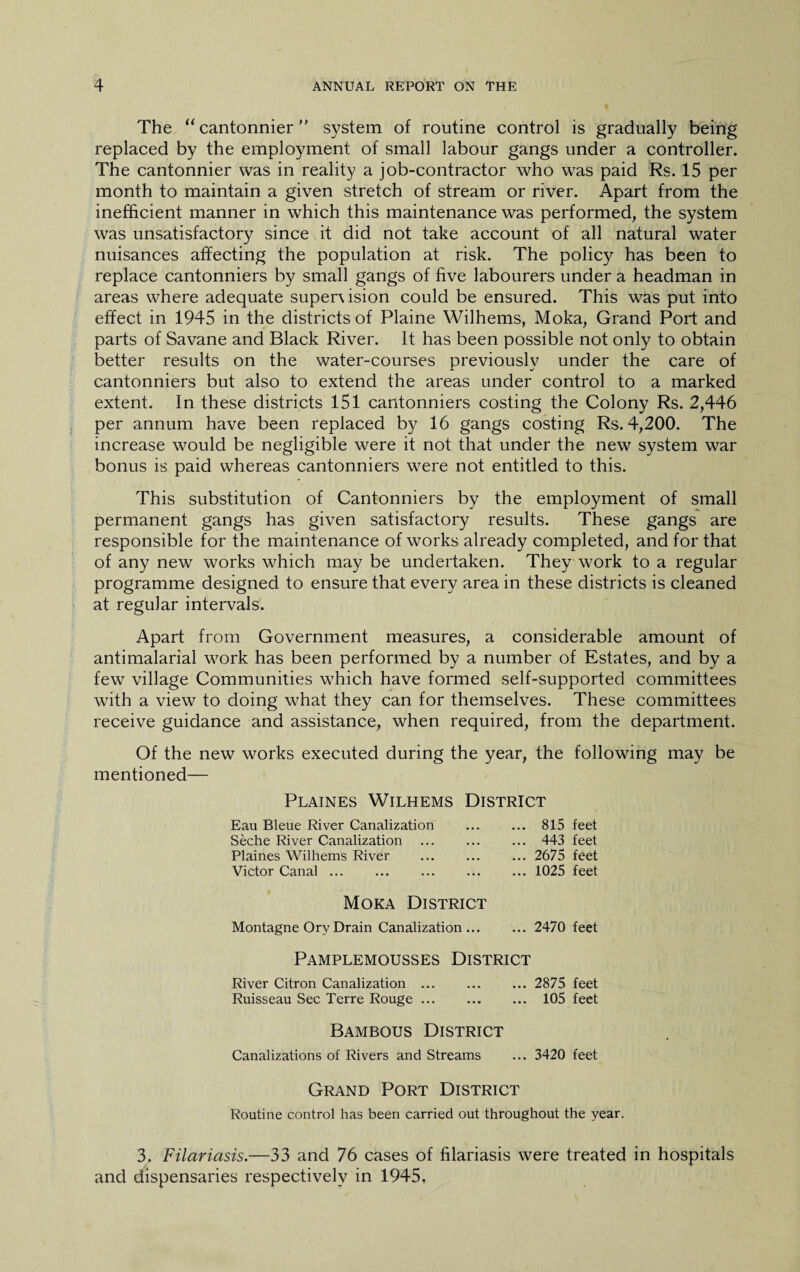 The “ cantonnier ” system of routine control is gradually being replaced by the employment of small labour gangs under a controller. The cantonnier was in reality a job-contractor who was paid Rs. 15 per month to maintain a given stretch of stream or river. Apart from the inefficient manner in which this maintenance was performed, the system was unsatisfactory since it did not take account of all natural water nuisances affecting the population at risk. The policy has been to replace cantonniers by small gangs of five labourers under a headman in areas where adequate supervision could be ensured. This was put into effect in 1945 in the districts of Plaine Wilhems, Moka, Grand Port and parts of Savane and Black River. It has been possible not only to obtain better results on the water-courses previously under the care of cantonniers but also to extend the areas under control to a marked extent. In these districts 151 cantonniers costing the Colony Rs. 2,446 per annum have been replaced by 16 gangs costing Rs. 4,200. The increase would be negligible were it not that under the new system war bonus is paid whereas cantonniers were not entitled to this. This substitution of Cantonniers by the employment of small permanent gangs has given satisfactory results. These gangs are responsible for the maintenance of works already completed, and for that of any new works which may be undertaken. They work to a regular programme designed to ensure that every area in these districts is cleaned at regular intervals. Apart from Government measures, a considerable amount of antimalarial work has been performed by a number of Estates, and by a few village Communities which have formed self-supported committees with a view to doing what they can for themselves. These committees receive guidance and assistance, when required, from the department. Of the new works executed during the year, the following may be mentioned— Plaines Wilhems District Eau Bleue River Canalization Seche River Canalization . Plaines Wilhems River Victor Canal ... . Moka District Montagne Ory Drain Canalization ... 815 feet 443 feet 2675 feet 1025 feet 2470 feet Pamplemousses District River Citron Canalization. 2875 feet Ruisseau Sec Terre Rouge. 105 feet Bambous District Canalizations of Rivers and Streams ... 3420 feet Grand Port District Routine control has been carried out throughout the year. 3. Filariasis.—33 and 76 cases of filariasis were treated in hospitals and dispensaries respectively in 1945.