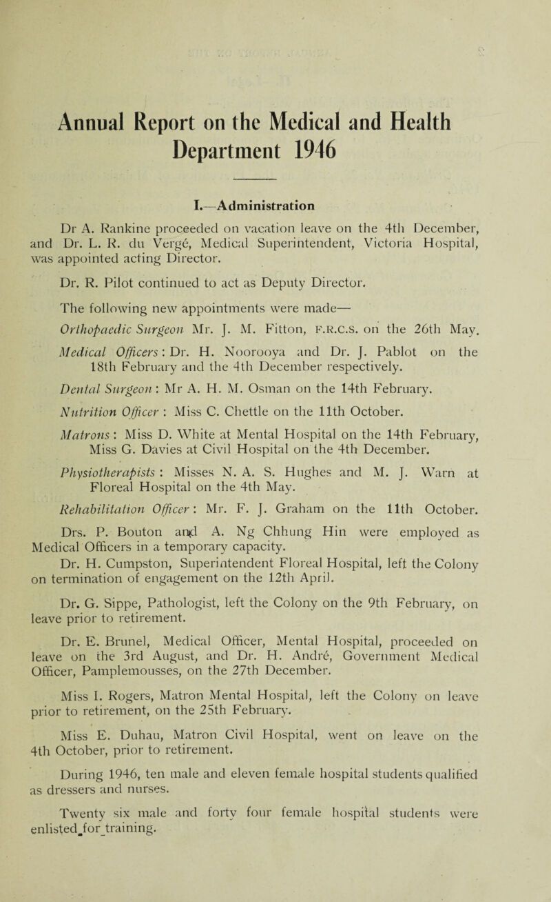 Annual Report on the Medical and Health Department 1946 L—Administration Dr A. Rankine proceeded on vacation leave on the 4th December, and Dr. L. R. du Verge, Medical Superintendent, Victoria Hospital, was appointed acting Director. Dr. R. Pilot continued to act as Deputy Director. The following new appointments were made— Orthopaedic Surgeon Mr. J. M. Fitton, f.r.c.s. on the 26th May. Medical Officers: Dr. H. Noorooya and Dr. J. Pablot on the 18th February and the 4th December respectively. Dental Surgeon'. Mr A. H. M. Osman on the 14th February. Nutrition Officer : Miss C. Chettle on the 11th October. Matrons : Miss D. White at Mental Hospital on the 14th February, Miss G. Davies at Civil Hospital on the 4th December. Physiotherapists : Misses N. A. S. Hughes and M. ]. Warn at Floreal Hospital on the 4th May. Rehabilitation Officer: Mr. F. J. Graham on the 11th October. Drs. P. Bouton an*d A. Ng Chhung Hin were employed as Medical Officers in a temporary capacity. Dr. H. Cumpston, Superintendent Floreal Hospital, left the Colony on termination of engagement on the 12th April. Dr. G. Sippe, Pathologist, left the Colony on the 9th February, on leave prior to retirement. Dr. E. Brunei, Medical Officer, Mental Hospital, proceeded on leave on the 3rd August, and Dr. H. Andre, Government Medical Officer, Pamplemousses, on the 27th December. Miss I. Rogers, Matron Mental Hospital, left the Colony on leave prior to retirement, on the 25th February. Miss E. Duhau, Matron Civil Hospital, went on leave on the 4th October, prior to retirement. During 1946, ten male and eleven female hospital students qualified as dressers and nurses. Twenty six male and forty four female hospital students were enlisted Jiorjtraining.