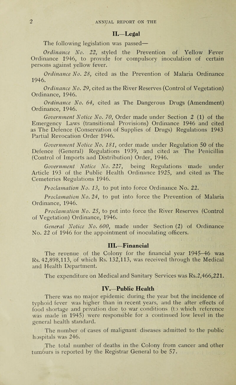 II.—Legal The following legislation was passed— Ordinance No. 22, styled the Prevention of Yellow Fever Ordinance 1946, to provide for compulsory inoculation of certain persons against yellow fever. Ordinance No. 28, cited as the Prevention of Malaria Ordinance 1946. Ordinance No. 29, cited as the River Reserves (Control of Vegetation) Ordinance, 1946. Ordinance No. 64, cited as The Dangerous Drugs (Amendment) Ordinance, 1946. Government Notice No. 70, Order made under Section 2 (1) of the Emergency Laws (transitional Provisions) Ordinance 1946 and cited as The Defence (Conservation of Supplies of Drugs) Regulations 1943 Partial Revocation Order 1946. Government Notice No. 181, order made under Regulation 50 of the Defence (General) Regulations 1939, and cited as The Penicillin (Control of Imports and Distribution) Order, 1946. Government Notice No. 227, being Regulations made under Article 193 of the Public Health Ordinance 1925, and cited as The Cemeteries Regulations 1946. Proclamation No. 13, to put into force Ordinance No. 22. Proclamation No. 24, to put into force the Prevention of Malaria Ordinance, 1946. Proclamation No. 25, to put into force the River Reserves (Control of Vegetation) Ordinance, 1946. General Notice No. 600, made under Section (2) of Ordinance No. 22 of 1946 for the appointment of inoculating officers. III.—Financial The revenue of the Colony for the financial year 1945-46 was Rs. 42,898,113, of which Rs. 132,113, was received through the Medical and Health Department. The expenditure on Medical and Sanitary Services was Rs.2,466,221. IV.—Public Health There was no major epidemic during the year but the incidence of typhoid fever was higher than in recent years, and the after effects of food shortage and privation due to war conditions (to which reference was made in 1945) were responsible for a continued low level in the general health standard. The number of cases of malignant diseases admitted to the public hospitals was 246. The total number of deaths in the Colony from cancer and other tumours is reported by the Registrar General to be 57,