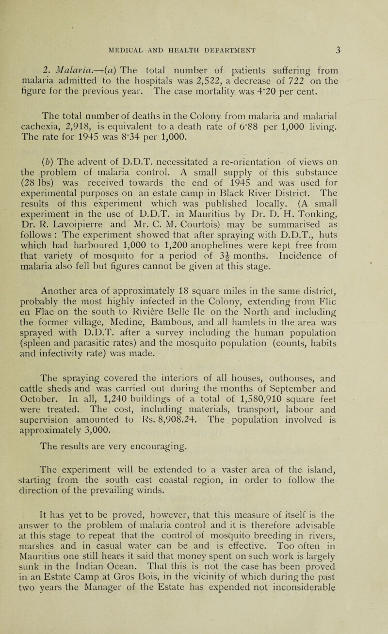 2. Malaria.—(a) The total number of patients suffering from malaria admitted to the hospitals was 2,522, a decrease of 722 on the figure for the previous year. The case mortality was 4'20 per cent. The total number of deaths in the Colony from malaria and malarial cachexia, 2,918, is equivalent to a death rate of 6*88 per 1,000 living. The rate for 1945 was 8*34 per 1,000. (6) The advent of D.D.T. necessitated a re-orientation of views on the problem of malaria control. A small supply of this substance (28 lbs) was received towards the end of 1945 and was used for experimental purposes on an estate camp in Black River District. The results of this experiment which was published locally. (A small experiment in the use of D.D.T. in Mauritius by Dr. D. H. Tonking, Dr. R. Lavoipierre and Mr. C. M. Courtois) may be summarised as follows : The experiment showed that after spraying with D.D.T., huts which had harboured 1,000 to 1,200 anophelines were kept free from that variety of mosquito for a period of 3J- months. Incidence of malaria also fell but figures cannot be given at this stage. Another area of approximately 18 square miles in the same district, probably the most highly infected in the Colony, extending from Flic en Flac on the south to Riviere Belle He on the North Tind including the former village, Medine, Bambous, and all hamlets in the area was sprayed with D.D.T. after a survey including the human population (spleen and parasitic rates) and the mosquito population (counts, habits and infectivity rate) was made. The spraying covered the interiors of all houses, outhouses, and cattle sheds and was carried out during the months of September and October. In all, 1,240 buildings of a total of 1,580,910 square feet were treated. The cost, including materials, transport, labour and supervision amounted to Rs. 8,908.24. The population involved is approximately 3,000. The results are very encouraging. The experiment will be extended to a vaster area of the island, starting from the south east coastal region, in order to follow the direction of the prevailing winds. It has yet to be proved, however, that this measure of itself is the answer to the problem of malaria control and it is therefore advisable at this stage to repeat that the control of mosquito breeding in rivers, marshes and in casual water can be and is effective. Too often in Mauritius one still hears it said that money spent on such work is largely sunk in the Indian Ocean. That this is not the case has been proved in an Estate Camp at Gros Bois, in the vicinity of which during the past two years the Manager of the Estate has expended not inconsiderable