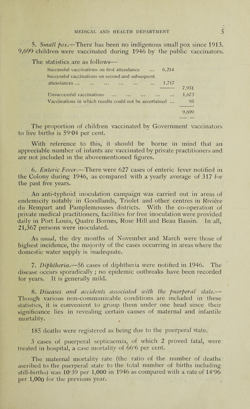 5. Small pox.—There has been no indigenous small pox since 1913. 9,699 children were vaccinated during 1946 by the public vaccinators. The statistics are as follows— Successful vaccinations on first attendance ... 6,214 Successful vaccinations on second and subsequent attendances ... ... ... ... ... ... 1,717 - 7,931 Unsuccessful vaccinations . . ... 1,673 Vaccinations in which results could not be ascertained ... 95 9,699 The proportion of children vaccinated by Government vaccinators to live births is 59’04 per cent. With reference to this, it should be borne in mind that an appreciable number of infants are vaccinated by private practitioners and are not included in the abovementioned figures. 6. Enteric Fever.—There were 627 cases of enteric fever notified in the Colony during 1946, as compared with a yearly average of 317 for the past five years. An anti-typhoid inoculation campaign was carried out in areas of endemicity notably in Goodlands, Triolet and other centres in Riviere du Rempart and Pamplemousses districts. With the co-operation* of private medical practitioners, facilities for free inoculation were provided daily in Port Louis, Quatre Bornes, Rose Hill and Beau Bassin. In all, 21,367 persons were inoculated. As usual, the dry months of November and March were those of highest incidence, the majority of the cases occurring in areas where the domestic water supply is inadequate. 7. Diphtheria.—56 cases of diphtheria were notified in 1946. The disease occurs sporadically ; no epidemic outbreaks have been recorded for years. It is generally mild. 8. Diseases and accidents associated with the puerperal state.—* Though various non-communicable conditions are included in these statistics, it is convenient to group them under one head since their significance lies in revealing certain causes of maternal and infantile mortality. J • 185 deaths were registered as being due to the puerperal state. 3 cases of puerperal septicaemia, of which 2 proved fatal, were treated in hospital, a case mortality of 66*6 per cent. The maternal mortality rate (the ratio of the number of deaths ascribed to the puerperal state to the total number of births including still-births) was 10*39 per 1,000 in 1946 as compared with a rate of 14*96 per 1,000 for the previous year.