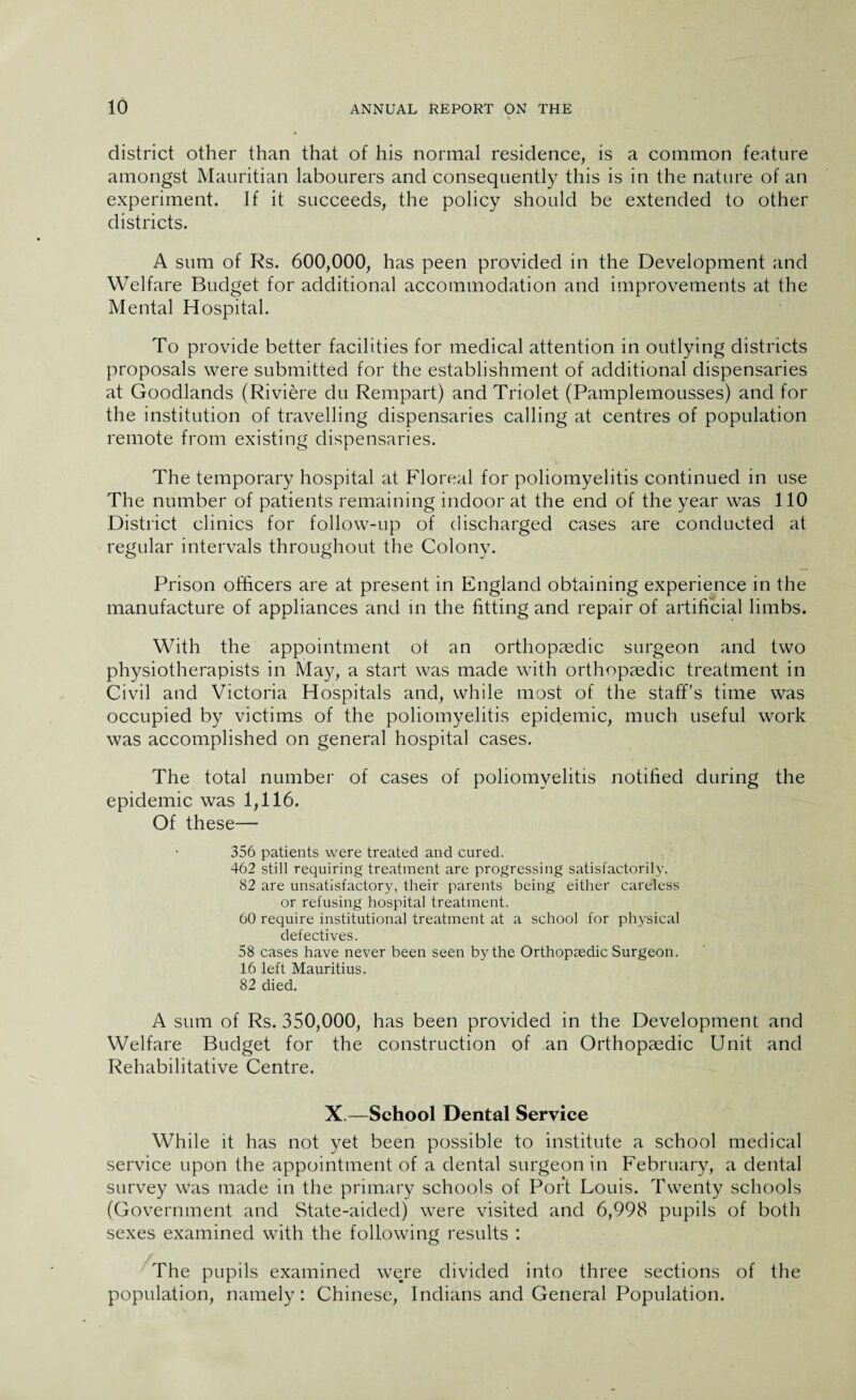 district other than that of his normal residence, is a common feature amongst Mauritian labourers and consequently this is in the nature of an experiment. If it succeeds, the policy should be extended to other districts. A sum of Rs. 600,000, has peen provided in the Development and Welfare Budget for additional accommodation and improvements at the Mental Hospital. To provide better facilities for medical attention in outlying districts proposals were submitted for the establishment of additional dispensaries at Goodlands (Riviere du Rempart) and Triolet (Pamplemousses) and for the institution of travelling dispensaries calling at centres of population remote from existing dispensaries. The temporary hospital at Floreal for poliomyelitis continued in use The number of patients remaining indoor at the end of the year was 110 District clinics for follow-up of discharged cases are conducted at regular intervals throughout the Colony. Prison officers are at present in England obtaining experience in the manufacture of appliances and in the fitting and repair of artificial limbs. With the appointment ot an orthopaedic surgeon and two physiotherapists in May, a start was made with orthopaedic treatment in Civil and Victoria Hospitals and, while most of the staff's time was occupied by victims of the poliomyelitis epidemic, much useful work was accomplished on general hospital cases. The total number of cases of poliomyelitis notified during the epidemic was 1,116. Of these— 356 patients were treated and cured. 462 still requiring treatment are progressing satisfactorily. 82 are unsatisfactory, their parents being either careless or refusing hospital treatment. 60 require institutional treatment at a school for physical defectives. 58 cases have never been seen by the Orthopaedic Surgeon. 16 left Mauritius. 82 died. A sum of Rs. 350,000, has been provided in the Development and Welfare Budget for the construction of an Orthopaedic Unit and Rehabilitative Centre. X.—School Dental Service While it has not yet been possible to institute a school medical service upon the appointment of a dental surgeon in February, a dental survey was made in the primary schools of Port Louis. Twenty schools (Government and State-aided) were visited and 6,998 pupils of both sexes examined with the following results : The pupils examined were divided into three sections of the population, namely: Chinese, Indians and General Population.